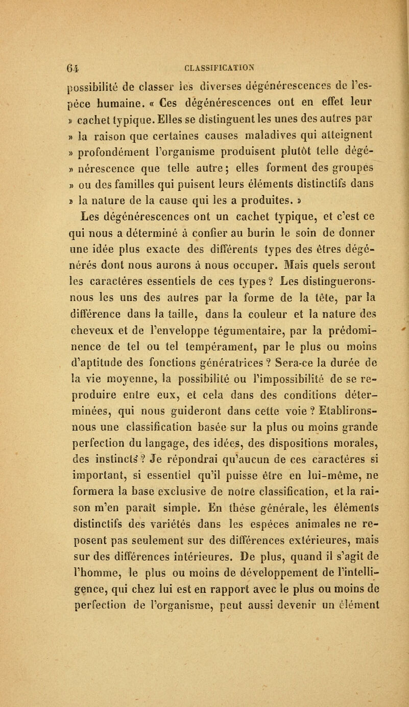 possibilité de classer les diverses dégénérescences de l'es- pèce humaine. « Ces dégénérescences ont en effet leur » cachet typique. Elles se distinguent les unes des autres par « la raison que certaines causes maladives qui atteignent » profondément l'organisme produisent plutôt telle dégé- » nérescence que telle autre ; elles forment des groupes » ou des familles qui puisent leurs éléments distinctifs dans » la nature de la cause qui les a produites. » Les dégénérescences ont un cachet typique, et c'est ce qui nous a déterminé à confier au burin le soin de donner une idée plus exacte des différents types des êtres dégé- nérés dont nous aurons à nous occuper. Mais quels seront les caractères essentiels de ces types ? Les distinguerons- nous les uns des autres par la forme de la tête, par la différence dans la taille, dans la couleur et la nature des cheveux et de l'enveloppe tégumentaire, par la prédomi- nence de tel ou tel tempérament, par le plus ou moins d'aptitude des fonctions génératrices ? Sera-ce la durée de la vie moyenne, la possibilité ou l'impossibilité de se re- produire entre eux, et cela dans des conditions déter- minées, qui nous guideront dans cette voie ? Etablirons- nous une classification basée sur la plus ou moins grande perfection du langage, des idées, des dispositions morales, des instincts'? Je répondrai qu'aucun de ces caractères si important, si essentiel qu'il puisse être en lui-même, ne formera la base exclusive de noire classification, et la rai- son m'en paraît simple. En thèse générale, les éléments distinctifs des variétés dans les espèces animales ne re- posent pas seulement sur des différences extérieures, mais sur des différences intérieures. De plus, quand il s'agit de l'homme, le plus ou moins de développement de l'intelli- gence, qui chez lui est en rapport avec le plus ou moins de perfection de l'organisme, peut aussi devenir un élément