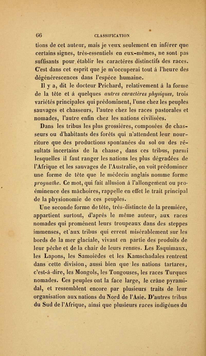 tions de cet auteur, mais je veux seulement en inférer que certains signes, très-essentiels en eux-mêmes, ne sont pas suffisants pour établir les caractères distinctifs des races. (Test dans cet esprit que je m'occuperai tout à l'heure des dégénérescences dans l'espèce humaine. Il y a, dit le docteur Prichard, relativement à la forme de la tête et à quelques autres caractères physiques, trois variétés principales qui prédominent, Tune chez les peuples sauvages et chasseurs, l'autre chez les races pastorales et nomades, l'autre enfin chez les nations civilisées. Dans les tribus les plus grossières, composées de chas- seurs ou d'habitants des forêts qui n'attendent leur nour- riture que des productions spontanées du sol ou des ré- sultats incertains de la chasse, dans ces tribus, parmi lesquelles il faut ranger les nations les plus dégradées de l'Afrique et les sauvages de l'Australie, on voit prédominer une forme de tête que le médecin anglais nomme forme prognathe. Ce mot, qui fait allusion à l'allongement ou pro- éminence des mâchoires, rappelle en effet le trait principal de la physionomie de ces peuples. Une seconde forme de tête, très-distincte de la première, appartient surtout, d'après le même auteur, aux races nomades qui promènent leurs troupeaux dans des steppes immenses, et'aux tribus qui errent misérablement sur les bords de la mer glaciale, vivant en partie des produits de leur pêche et delà chair de leurs rennes. Les Esquimaux, les Lapons, les Samoiëdes et les Kamschadales rentrent dans cette division, aussi bien que les nations tartares, c'est-à-dire, les Mongols, les Tongouses, les races Turques nomades. Ces peuples ont la face large, le crâne pyrami- dal, et ressemblent encore par plusieurs traits de leur organisation aux nations du Nord de l'Asie. D'autres tribus du Sud de l'Afrique, ainsi que plusieurs races indigènes du