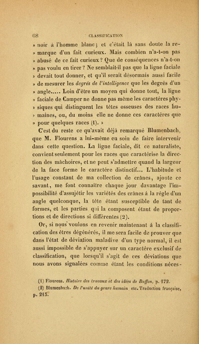 «noir à l'homme blanc; el c'était là sans doute la re- » marque d'un fait curieux. Mais combien nVt-on pas » abusé de ce fait curieux? Que de conséquences n'a-t-on » pas voulu en tirer ? Ne semblait-il pas que la ligne faciale » devait tout donner, et qu'il serait désormais aussi facile » de mesurer les degrés de l'intelligence que les degrés d'un » angle Loin d'être un moyen qui donne tout, la ligne » faciale de Camper ne donne pas même les caractères phy- 5 siques qui distinguent les têtes osseuses des races hu- i» maines, ou, du moins elle ne donne ces caractères que » pour quelques races (1). » C'est du reste ce qu'avait déjà remarqué Blumenbach, que M. Fîourens a lui-même eu soin de faire intervenir dans cette question. La ligne faciale, dit ce naturaliste, convient seulement pour les races que caractérise la direc- tion des mâchoires, et ne peut s'admettre quand la largeur de la face forme le caractère distinctif... L'habitude et l'usage constant de ma collection de crânes, ajoute ce savant, me font connaître chaque jour davantage l'im- possibilité d'assujétir les variétés des crânes à la règle d'un angle quelconque, la tête étant susceptible de tant de formes, et les parties qui la composent étant de propor- tions et de directions si différentes (2). Or, si nous* voulons en revenir maintenant à la classifi- cation des êtres dégénérés, il me sera facile de prouver que dans l'état de déviation maladive d'un type normal, il est aussi impossible de s'appuyer sur un caractère exclusif de classification, que lorsqu'il s'agit de ces déviatious que nous avons signalées comme étant les conditions néces- (1) Floureus. Histoire des travaux et des idées de Buffon, p. 172. (2) Blumenbash. De L'unité du genre humain, etc. Traduction française, p. 215.