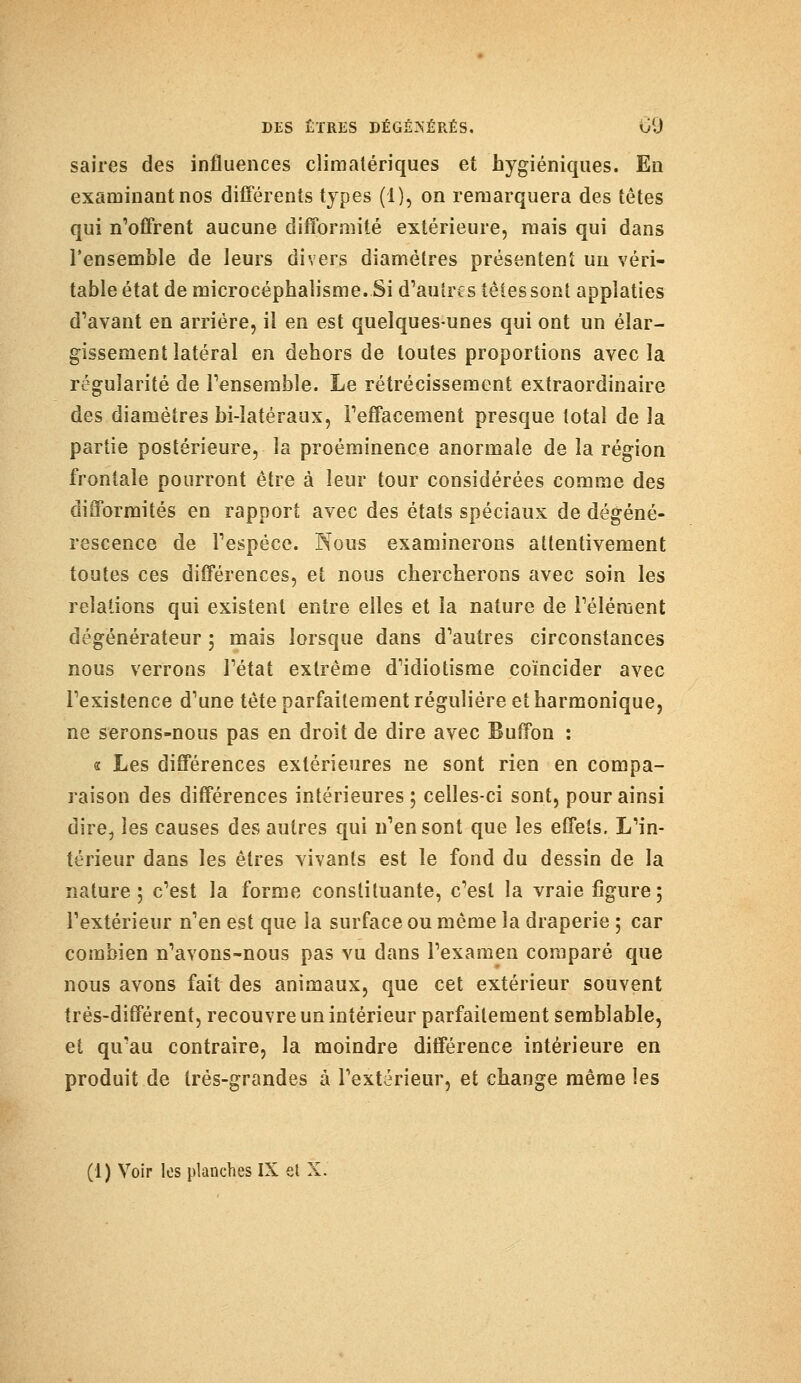 saires des influences climalériques et hygiéniques. En examinant nos différents types (1), on remarquera des têtes qui n'offrent aucune difformité extérieure, mais qui dans l'ensemble de leurs divers diamètres présentent un véri- table état de microcéphalisme. Si d'autres tètes sont appîaties d'avant en arrière, il en est quelques-unes qui ont un élar- gissement latéral en dehors de toutes proportions avec la régularité de l'ensemble. Le rétrécissement extraordinaire des diamètres bi-iatéraux, l'effacement presque total de la partie postérieure, la proéminence anormale de la région frontale pourront être à leur tour considérées comme des difformités en rapport avec des états spéciaux de dégéné- rescence de l'espèce. Nous examinerons attentivement toutes ces différences, et nous chercherons avec soin les relations qui existent entre elles et la nature de l'élément dégénérateur ; mais lorsque dans d'autres circonstances nous verrons l'état extrême d'idiotisme coïncider avec l'existence d'une tète parfaitement régulière et harmonique, ne serons-nous pas en droit de dire avec Buffon : s Les différences extérieures ne sont rien en compa- raison des différences intérieures; celles-ci sont, pour ainsi dire, les causes des autres qui n'en sont que les effets. L'in- térieur dans les êtres vivants est le fond du dessin de la nature; c'est la forme constituante, c'est la vraie figure; l'extérieur n'en est que la surface ou même la draperie ; car combien n'avons-nous pas vu dans l'examen comparé que nous avons fait des animaux, que cet extérieur souvent très-différent, recouvre un intérieur parfaitement semblable, et qu'au contraire, la moindre différence intérieure en produit de très-grandes à l'extérieur, et change même les