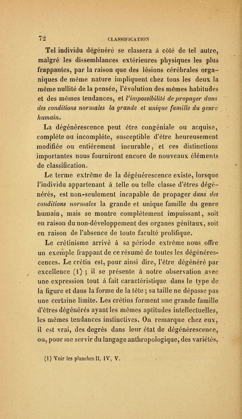 Tel individu dégénéré se classera à côté de tel autre, malgré les dissemblances extérieures physiques les plus frappantes, par la raison que des lésions cérébrales orga- niques de même nature impliquent chez tous les deux la même nullité de la pensée, révolution des mêmes habitudes et des mêmes tendances, et V'impossibilité de propager dans des conditions normales la grande et unique famille du genre humain. La dégénérescence peut être congéniale ou acquise, complète ou incomplète, susceptible d'être heureusement modifiée ou entièrement incurable, et ces distinctions importantes nous fourniront encore de nouveaux éléments de classification. Le terme extrême de la dégénérescence existe, lorsque l'individu appartenant à telle ou telle classe d'êtres dégé- nérés, est non-seulement incapable de propager dans des conditions normales la grande et unique famille du genre humain, mais se montre complètement impuissant, soit en raison du non-développement des organes génitaux, soit en raison de l'absence de toute faculté prolifique. Le crétinisme arrivé à sa période extrême nous offre un exemple frappant de ce résumé de toutes les dégénéres- cences. Le crétin est, pour ainsi dire, l'être dégénéré par excellence (1) ; il se présente à notre observation avec une expression tout à fait caractéristique dans le type de la figure et dans la forme de la tête 5 sa taille ne dépasse pas une certaine limite. Les crétins forment une grande famille d'êtres dégénérés ayant les mêmes aptitudes intellectuelles, les mêmes tendances instinctives. On remarque chez eux, il est vrai, des degrés dans leur état de dégénérescence, ou, pour me servir du langage anthropologique, des variétés, (1) Voir les planches II, IV, V.