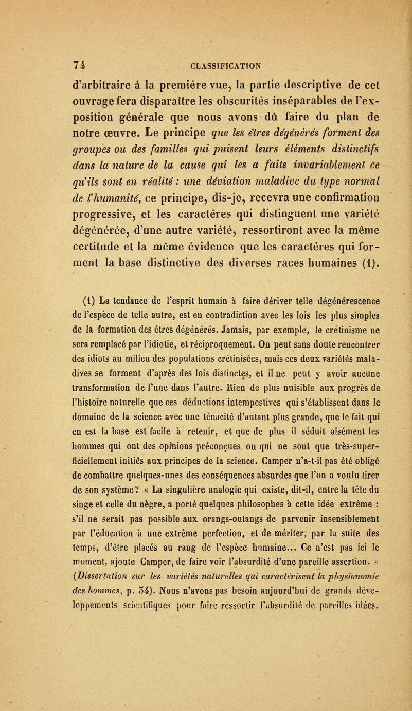d'arbitraire à la première vue, la partie descriptive de cet ouvrage fera disparaître les obscurités inséparables de Im- position générale que nous avons dû faire du plan de notre œuvre. Le principe que les êtres dégénérés forment des groupes ou des familles qui puisent leurs éléments dislinctifs dans la nature de la cause qui les a faits invariablement ce qu'ils sont en réalité : une déviation maladive du type normal de l'humanité^ ce principe, dis-je, recevra une confirmation progressive, et les caractères qui distinguent une variété dégénérée, d'une autre variété, ressortiront avec la même certitude et la même évidence que les caractères qui for- ment la base distinctive des diverses races humaines (1). (1) La tendance de l'esprit humain à faire dériver telle dégénérescence de l'espèce de telle autre, est en contradiction avec les lois les plus simples de la formation des êtres dégénérés. Jamais, par exemple, le crétinisme ne sera remplacé par l'idiotie, et réciproquement. On peut sans doute rencontrer des idiots au milieu des populations crétinisées, mais ces deux variétés mala- dives se forment d'après des lois distinctes, et il ne peut y avoir aucune transformation de l'une dans l'autre. Rien de plus nuisible aux progrès de l'histoire naturelle que ces déductions intempestives qui s'établissent dans le domaine de la science avec une ténacité d'autant plus grande, que le fait qui en est la base est facile à retenir, et que de plus il séduit aisément les hommes qui ont des opinions préconçues ou qui ne sont que très-super- ficiellement initiés aux principes de la science. Camper n'a-t-il pas été obligé de combattre quelques-unes des conséquences absurdes que l'on a voulu tirer de son système? « La singulière analogie qui existe, dit-il, entre la tête du singe et celle du nègre, a porté quelques philosophes à cette idée extrême : s'il ne serait pas possible aux orangs-outangs de parvenir insensiblement par l'éducation à une extrême perfection, et de mériter, par la suite des temps, d'èlre placés au rang de l'espèce humaine... Ce n'est pas ici le moment, ajoute Camper, de faire voir l'absurdité d'une pareille assertion. >• (Dissertation sur les variétés naturelles qui caractérisent la physionomie des hommes, p. 5£). Nous n'avons pas besoin aujourd'hui de grands déve- loppements scieiilifiques pour faire ressortir l'absurdité de pareilles idées.