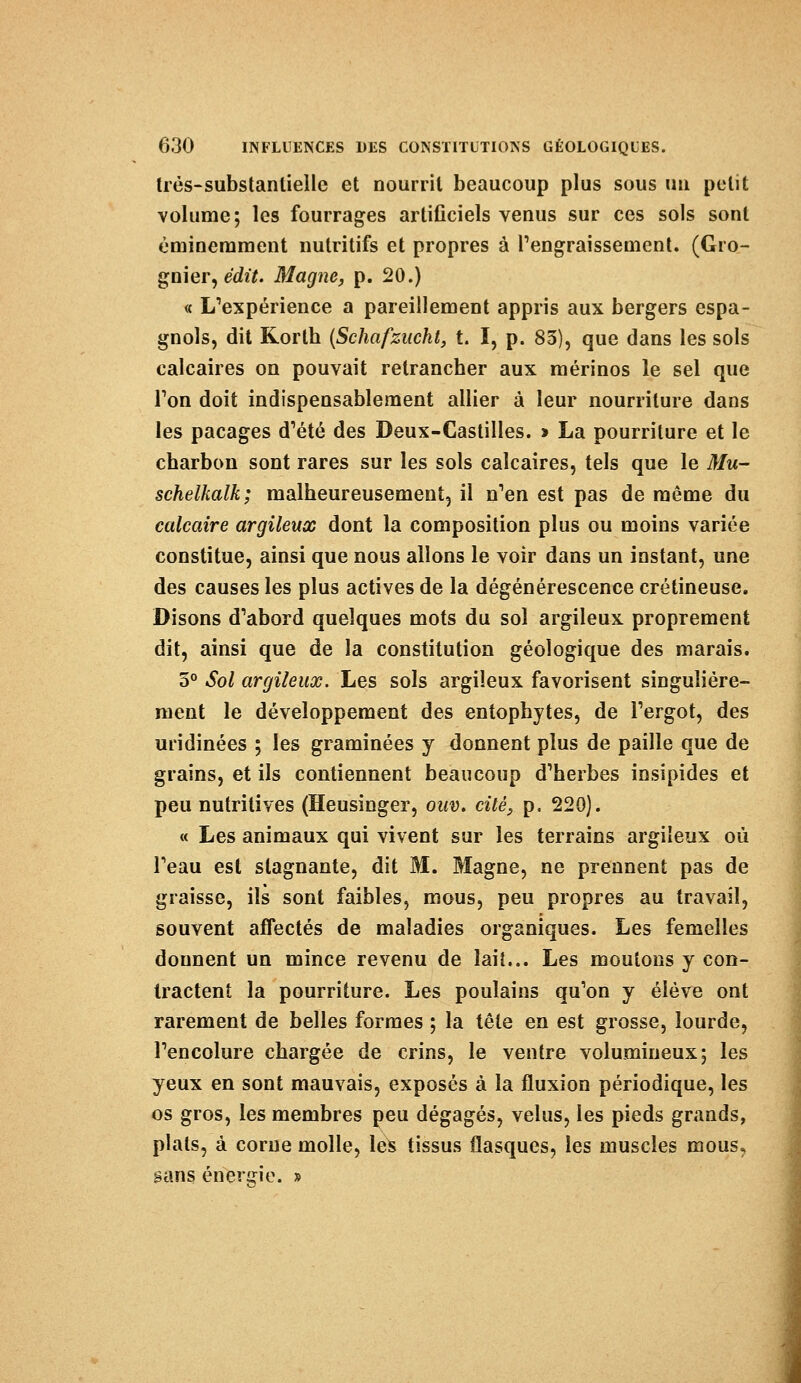très-substantielle et nourrit beaucoup plus sous un petit volume; les fourrages artificiels venus sur ces sols sont éminemment nutritifs et propres à l'engraissement. (Gro- gnier, èàit. Magne, p. 20.) « L'expérience a pareillement appris aux bergers espa- gnols, dit Rorth (Schafzucht, t. I, p. 83), que dans les sols calcaires on pouvait retrancher aux mérinos le sel que Ton doit indispensablement allier à leur nourriture dans les pacages d'été des Deux-Castilles. » La pourriture et le charbon sont rares sur les sols calcaires, tels que le Mu- schelkalk; malheureusement, il n'en est pas de même du calcaire argileux dont la composition plus ou moins variée constitue, ainsi que nous allons le voir dans un instant, une des causes les plus actives de la dégénérescence crétineuse. Disons d'abord quelques mots du sol argileux proprement dit, ainsi que de la constitution géologique des marais. 5° Sol argileux. Les sols argileux favorisent singulière- ment le développement des entophytes, de l'ergot, des uridinées ; les graminées y donnent plus de paille que de grains, et ils contiennent beaucoup d'herbes insipides et peu nutritives (Heusinger, ouv. cité, p. 220). « Les animaux qui vivent sur les terrains argileux où l'eau est stagnante, dit M. Magne, ne prennent pas de graisse, ils sont faibles, mous, peu propres au travail, souvent affectés de maladies organiques. Les femelles donnent un mince revenu de lait... Les moutons y con- tractent la pourriture. Les poulains qu'on y élève ont rarement de belles formes ; la tête en est grosse, lourde, l'encolure chargée de crins, le ventre volumineux; les yeux en sont mauvais, exposés à la fluxion périodique, les os gros, les membres peu dégagés, velus, les pieds grands, plats, à corne molle, les tissus flasques, les muscles mous, sans énergie. »