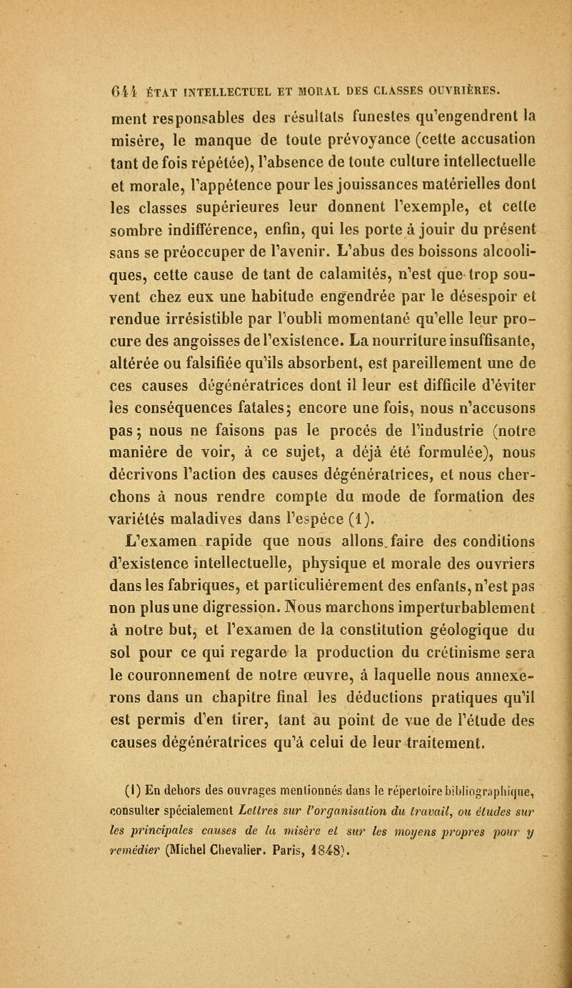 ment responsables des résultais funestes qu'engendrent la misère, le manque de toute prévoyance (cette accusation tant de fois répétée), l'absence de toute culture intellectuelle et morale, l'appétence pour les jouissances matérielles dont les classes supérieures leur donnent l'exemple, et cette sombre indifférence, enfin, qui les porte à jouir du présent sans se préoccuper de l'avenir. L'abus des boissons alcooli- ques, cette cause de tant de calamités, n'est que trop sou- vent chez eux une habitude engendrée par le désespoir et rendue irrésistible par l'oubli momentané qu'elle leur pro- cure des angoisses de l'existence. La nourriture insuffisante, altérée ou falsifiée qu'ils absorbent, est pareillement une de ces causes dégénératrices dont il leur est difficile d'éviter les conséquences fatales; encore une fois, nous n'accusons pas ; nous ne faisons pas le procès de l'industrie (notre manière de voir, à ce sujet, a déjà été formulée), nous décrivons l'action des causes dégénéralrices, et nous cher- chons à nous rendre compte du mode de formation des variétés maladives dans l'espèce (1). L'examen rapide que nous allons, faire des conditions d'existence intellectuelle, physique et morale des ouvriers dans les fabriques, et particulièrement des enfants, n'est pas non plus une digression. Nous marchons imperturbablement à notre but, et l'examen de la constitution géologique du sol pour ce qui regarde la production du crétinisme sera le couronnement de notre œuvre, à laquelle nous annexe- rons dans un chapitre final les déductions pratiques qu'il est permis d'en tirer, tant au point de vue de l'étude des causes dégénératrices qu'à celui de leur traitement. (I) En dehors des ouvrages mentionnés dans le répertoire bibliographique, consulter spécialement Lettres sur l'organisation du travail, ou études sur les principales causes de la misère et sur les moyens propres pour y remédier (Michel Chevalier. Paris, i 848).