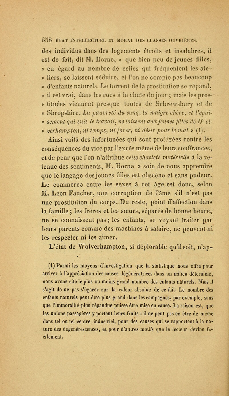 des individus dans des logements étroits et insalubres, il est de fait, dit M. Horne, « que bien peu déjeunes filles, » eu égard au nombre de celles qui fréquentent les ale- * licrs, se laissent séduire, et Ton ne compte pas beaucoup » d'enfants naturels. Le torrent de la prostitution se répand, » i! est vrai, dans les rues à la chute du jour 5 mais les pros- » tituées viennent presque toutes de Schrewsbury et de » Sbropsliire. La pauvreté du sang, la maigre chère, et l'épia- » sèment qui suit le travail, ne laissent aux jeunes filles de ïVol- » verhampton, ni temps, ni force, ni désir pour le mal » (l). Ainsi voilà des infortunées qui sont protégées contre les conséquences du vice par l'excès même de leurs souffrances, et de peur que Ton n'attribue cette chasteté matérielle à la re- tenue des sentiments, M. Horne a soin de nous apprendre que le langage des jeunes filles est obscène et sans pudeur. Le commerce entre ies sexes à cet âge est donc, selon M. Léon Faucher, une corruption de l'âme s'il n'est pas une prostitution du corps. Du reste, point d'affection dans la famille ; les frères et les sœurs, séparés de bonne heure, ne se connaissent pas ; les enfants, se voyant traiter par leurs parents comme des machines à salaire, ne peuvent ni les respecter ni les aimer. L'état de Wolverhampton, si déplorable qu'il soit, n'ap- (1) Parmi les moyens d'investigation que la statistique nous offre pour arriver à l'appréciation des causes dégénéralrices dans un milieu déterminé, nous avons cité le plus ou moins grand nombre des enfants naturels. Mais il s'agit de ne pas s'égarer sur la valeur absolue de ce fait. Le nombre dos enfants naturels peut être plus grand dans les campagnes, par exemple, sans que l'immoralité plus répandue puisse être mise en cause. La raison est, que les unions passagères y portent leurs fruits : il ne peut pas en être de même dans tel ou tel centre industriel, pour des causes qui se rapportent à la na- ture des dégénérescences, et pour d'autres motifs que le lecteur devine fa- cilement.