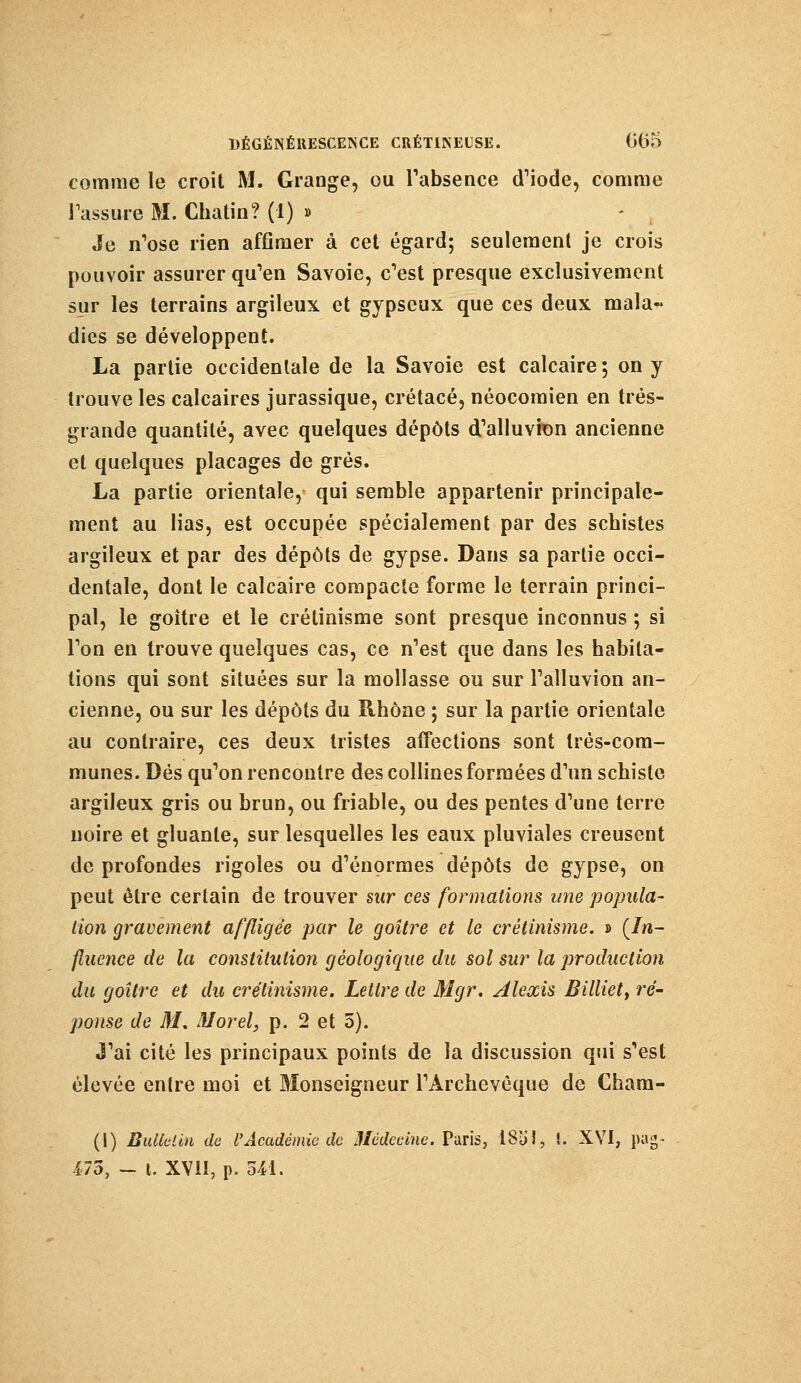 comme le croit M. Grange, ou l'absence d'iode, comme Tassure M. Chatin? (1) » Je n'ose rien affîmer à cet égard; seulement je crois pouvoir assurer qu'en Savoie, c'est presque exclusivement sur les terrains argileux et gypseux que ces deux mala- dies se développent. La partie occidentale de la Savoie est calcaire; on y trouve les calcaires jurassique, crétacé, néocomien en très- grande quantité, avec quelques dépôts d'alluvion ancienne et quelques placages de grès. La partie orientale, qui semble appartenir principale- ment au lias, est occupée spécialement par des schistes argileux et par des dépôts de gypse. Dans sa partie occi- dentale, dont le calcaire compacte forme le terrain princi- pal, le goitre et le crétinisme sont presque inconnus ; si l'on en trouve quelques cas, ce n'est que dans les habita- tions qui sont situées sur la mollasse ou sur l'alluvion an- cienne, ou sur les dépôts du Rhône ; sur la partie orientale au contraire, ces deux tristes affections sont très-com- munes. Dés qu'on rencontre des collines formées d'un schiste argileux gris ou brun, ou friable, ou des pentes d'une terre noire et gluante, sur lesquelles les eaux pluviales creusent de profondes rigoles ou d'énormes dépôts de gypse, on peut être certain de trouver sur ces formations une popula- tion gravement affligée par le goitre et le crétinisme. » (In- fluence de la constitution géologique du sol sur la production du goitre et du crétinisme. Lettre de Mgr. Alexis Billiety ré- ponse de M. Morel, p. 2 et 5). J'ai cité les principaux points de la discussion qui s'est élevée entre moi et Monseigneur l'Archevêque de Charn- (1) Bulletin de l'Académie de Médecine. Paris, 1851, t. XVI, pag- 475, - l. XVII, p. U\.