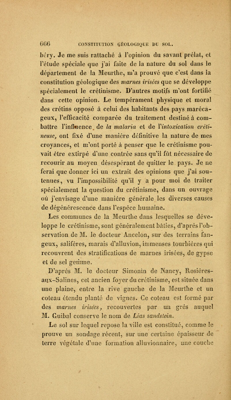 béry. Je me suis raltacbé à l'opinion du savant prélat, et l'étude spéciale que j'ai faite de la nature du sol dans le département de la Meurthe, m'a prouvé que c'est dans la constitution géologique des marnes irisées que se développe spécialement le crélinisme. D'autres motifs m'ont fortifié dans celte opinion. Le tempérament physique et moral des crétins opposé à celui des habitants des pays maréca- geux, l'efficacité comparée du traitement destiné à com- battre l'influence. de la malaria et de Yintoxicalion créli- neuse, ont fixé d'une manière définitive la nature de mes croyances, et m'ont porté à penser que le crétinisme pou- vait être extirpé d'une contrée sans qu'il fût nécessaire de recourir au moyen désespérant de quitter le pays. Je ne ferai que donner ici un extrait des opinions que j'ai sou- tenues, vu l'impossibilité qu'il y a pour moi de traiter spécialement la question du crétinisme, dans un ouvrage où j'envisage d'une manière générale les diverses causes de dégénérescence dans l'espèce humaine. Les communes de la.Meurthe dans lesquelles se déve- loppe le crétinisme, sont généralement bâties, d'après l'ob- servation de M. le docteur Àncelon, sur des terrains fan- geux, saliféres, marais d'aïluvion, immenses tourbières qui recouvrent des stratifications de marnes irisées, de gypse et de sel gemme. D'après M. le docteur Simonin de Nancy, Rosières- aux-Salines, cet ancien foyer du crétinisme, est située dans une plaine, entre la rive gauche de la Meurthe et un coteau étendu planté de vignes. Ce coteau est formé par des marnes irisées, recouvertes par un grès auquel M. Guibal conserve le nom de Lias sandslein. Le sol sur lequel repose la ville est constitué, comme le prouve un sondage récent, sur une certaine épaisseur de terre végétale d'une formation alluvionnaire, une couche