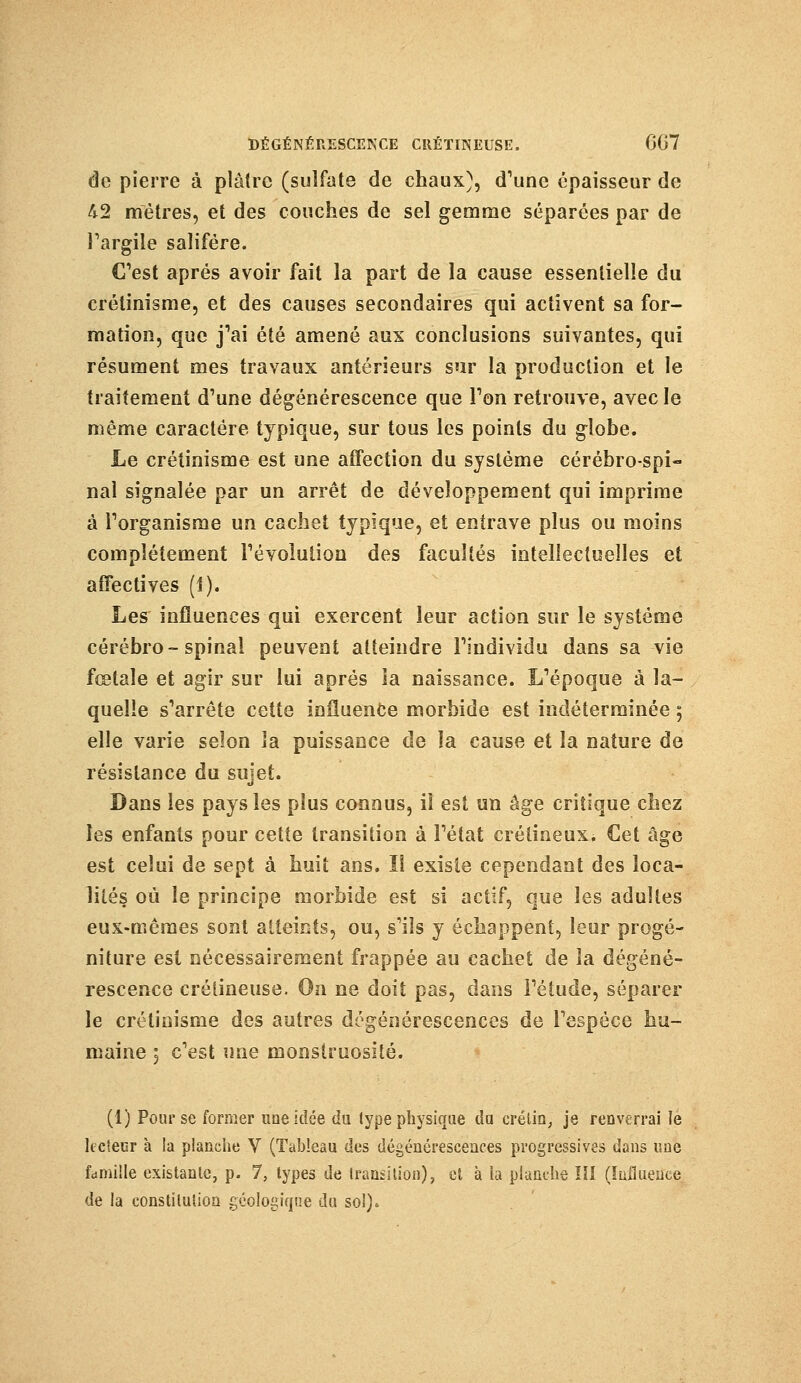 de pierre à plâtre (sulfate de chaux), d'une épaisseur de 42 mètres, et des couches de sel gemme séparées par de l'argile salifère. C'est après avoir fait la part de la cause essentielle du crétinisme, et des causes secondaires qui activent sa for- mation, que j'ai été amené aux conclusions suivantes, qui résument mes travaux antérieurs sur la production et le traitement d'une dégénérescence que Ton retrouve, avec le même caractère typique, sur tous les points du globe. Le crétinisme est une affection du système cérébro-spi- nal signalée par un arrêt de développement qui imprime à l'organisme un cachet typique, et entrave plus ou moins complètement l'évolution des facultés intellectuelles et affectives (1). Les influences qui exercent leur action sur le système cérébro-spinal peuvent atteindre l'individu dans sa vie fœtale et agir sur lui après la naissance. L'époque à la- quelle s'arrête cette influence morbide est indéterminée 5 elle varie selon la puissance de la cause et la nature de résistance du sujet. Dans les pays les plus connus, il est un âge critique chez les enfants pour cette transition à l'état crétineux. Cet âge est celui de sept à huit ans. Il existe cependant des loca- lités où le principe morbide est si actif, que les adultes eux-mêmes sont atteints, ou, s'ils y échappent, leur progé- niture est nécessairement frappée au cachet de la dégéné- rescence crétineuse. On ne doit pas, dans l'étude, séparer le crétinisme des autres dégénérescences de l'espèce hu- maine 5 c'est une monstruosité. (1) Pour se former une Idée du type physique da crétin, je renverrai le lecteur à la planche V (Tableau des dégénérescences progressives dans une famille existante, p. 7, types de transition), et à la planche ïîl (Influence de la constitution géologique du sol).