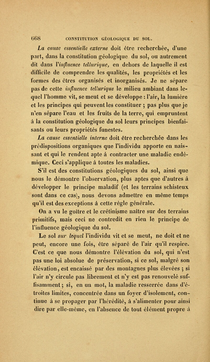 La cause essentielle externe doit être recherchée, d'unG part, dans la constitution géologique du sol, ou autrement dit dans Vinfluence tellurique, en dehors de laquelle il est difficile de comprendre les qualités, les propriétés et les formes des êtres organisés et inorganisés. Je ne sépare pas de cette influence tellurique le milieu ambiant dans le- quel Thomme vit, se meut et se développe : Pair, la lumière et les principes qui peuvent les constituer ; pas plus que je n'en sépare Peau et les fruits de la terre, qui empruntent à la constitution géologique du sol leurs principes bienfai- sants ou leurs propriétés funestes. La cause essentielle interne doit être recherchée dans les prédispositions organiques que l'individu apporte en nais- sant et qui le rendent apte à contracter une maladie endé- mique. Ceci s'applique à toutes les maladies. S'il est des constitutions géologiques du sol, ainsi que nous le démontre l'observation, plus aptes que d'autres à développer le principe maladif (et les terrains schisteux sont dans ce cas), nous devons admettre en même temps qu'il est des exceptions à cette régie générale. On a vu le goitre et le crétinisme naître sur des terrains primitifs, mais ceci ne contredit en rien le principe de l'influence géologique du sol. Le sol sur lequel l'individu vit et se meut, ne doit et ne peut, encore une fois, être séparé de l'air qu'il respire. C'est ce que nous démontre l'élévation du sol, qui n'est pas une loi absolue de préservation, si ce sol, malgré son élévation, est encaissé par des montagnes plus élevées 5 si l'air n'y circule pas librement et n'y est pas renouvelé suf- fisamment; si, en un mot, la maladie resserrée dans d'é- troites limites, concentrée dans un foyer d'isolement, con- tinue à se propager par l'hérédité, à s'alimenter pour ainsi dire par elle-même, en l'absence de tout élément propre à