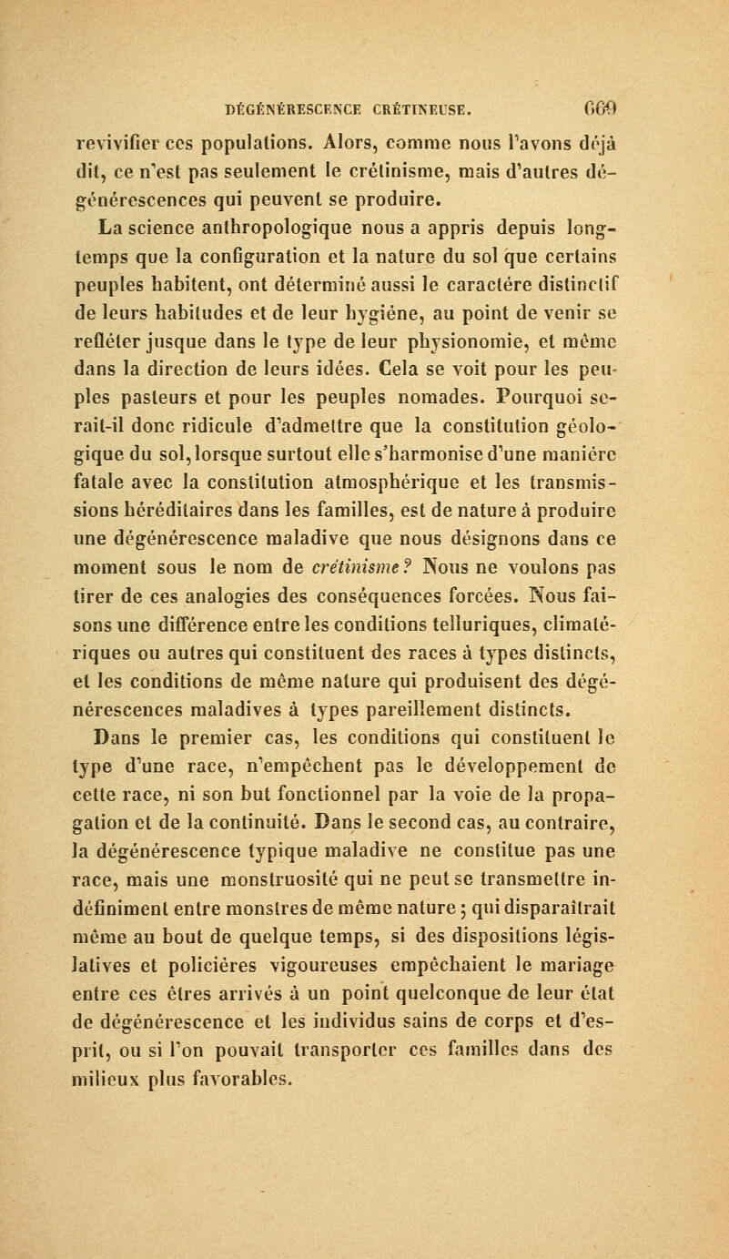 revivifier ces populations. Alors, comme nous l'avons déjà dit, ce n'est pas seulement le crélinisme, mais d'autres dé- générescences qui peuvent se produire. La science anthropologique nous a appris depuis long- temps que la configuration et la nature du sol que certains peuples habitent, ont déterminé aussi le caractère distinclif de leurs habitudes et de leur hygiène, au point de venir se refléter jusque dans le type de leur physionomie, et même dans la direction de leurs idées. Cela se voit pour les peu- pies pasteurs et pour les peuples nomades. Pourquoi se- rait-il donc ridicule d'admettre que la constitution géolo- gique du sol, lorsque surtout elle s'harmonise d'une manière fatale avec la constitution atmosphérique et les transmis- sions héréditaires dans les familles, est de nature à produire une dégénérescence maladive que nous désignons dans ce moment sous le nom de crétinisme ? Nous ne voulons pas tirer de ces analogies des conséquences forcées. Nous fai- sons une différence entre les conditions telîuriques, climaié- riques ou autres qui constituent des races à types distincts, et les conditions de même nature qui produisent des dégé- nérescences maladives à types pareillement distincts. Dans le premier cas, les conditions qui constituent le type d'une race, n'empêchent pas le développement de cette race, ni son but fonctionnel par la voie de la propa- gation et de la continuité. Dans le second cas, au contraire, la dégénérescence typique maladive ne constitue pas une race, mais une monstruosité qui ne peut se transmettre in- définiment entre monstres de même nature ; qui disparaîtrait même au bout de quelque temps, si des dispositions légis- latives et policières vigoureuses empêchaient le mariage entre ces êtres arrivés à un point quelconque de leur état de dégénérescence et les individus sains de corps et d'es- prit, ou si l'on pouvait transporter ces familles dans des milieux plus favorables.