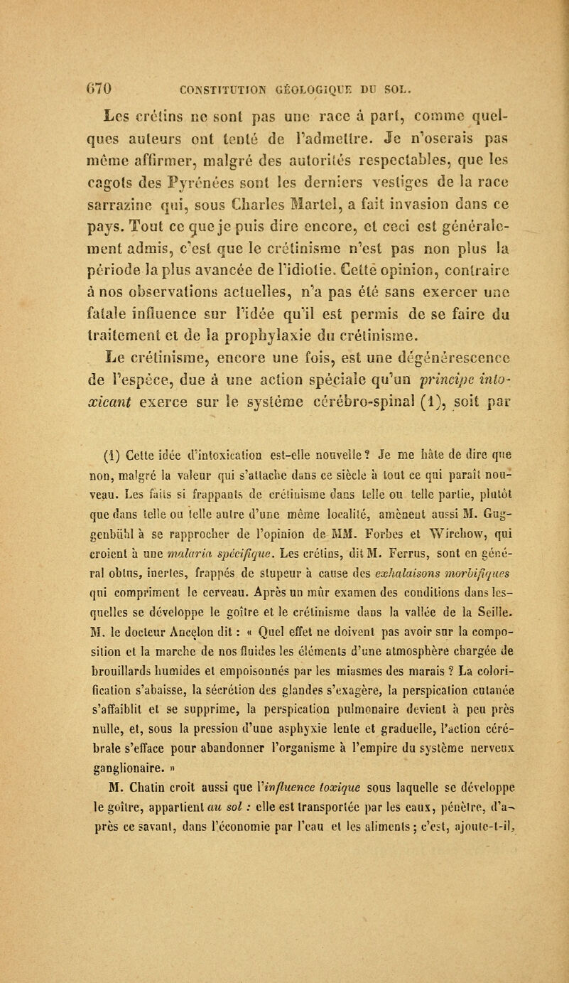 Les crétins ne sont pas une race à pari, comme quel- ques auteurs ont tenté de l'admettre. Je n'oserais pas même affirmer, malgré des autorités respectables, que les cagots des Pyrénées sont les derniers vestiges de la race sarrazine qui, sous Charles Martel, a fait invasion dans ce pays. Tout ce c|ue je puis dire encore, et ceci est générale- ment admis, c'est que le crétinisme n'est pas non plus la période la plus avancée de l'idiotie. Cette opinion, contraire à nos observations actuelles, n'a pas été sans exercer une fatale influence sur l'idée qu'il est permis de se faire du traitement et de la prophylaxie du crétinisme. Le crétinisme, encore une fois, est une dégénérescence de l'espèce, due à une action spéciale qu'un 'principe inlo- œicant exerce sur le système cérébro-spinal (1), soit par (1) Celte idée d'intoxication est-elle nouvelle? Je me hâte de dire que non, malgré la valeur qui s'attache dans ce siècle à toat ce qui paraît nou- veau. Les faiis si frappants de crétinisme dans telle ou telle partie, plutôt que dans telle ou telle autre d'une même localité, amènent aussi M. Gug- genbûhl à se rapprocher de l'opinion de. MM. Forbes et Wirchow, qui croient à une malaria spécifique. Les crétins, dit M. Ferrus, sont en géné- ral oblns, inertes, frappés de stupeur à cause des exhalaisons morbifiques qui compriment le cerveau. Après un mûr examen des conditions dans les- quelles se développe le goitre et le crétinisme dans la vallée de la Seille. M. le docteur Àncelon dit : « Quel effet ne doivent pas avoir sur la compo- sition et la marche de nos fluides les éléments d'une atmosphère chargée de brouillards humides et empoisonnés par les miasmes des marais ? La colori- fication s'abaisse, la sécrétion des glandes s'exagère, la perspicalion cutanée s'affaiblit et se supprime, la perspication pulmonaire devient à peu près nulle, et, sous la pression d'une asphyxie lente et graduelle, l'action céré- brale s'efface pour abandonner l'organisme à l'empire du système nerveux ganglionaire. » M. Chatin croit aussi que Vinfluence toxique sous laquelle se développe le goitre, appartient au sol : elle est transportée par les eaux, pénèlre, d'a- près ce savant, dans l'économie par l'eau et les aliments ; c'est, ajouic-t-il,