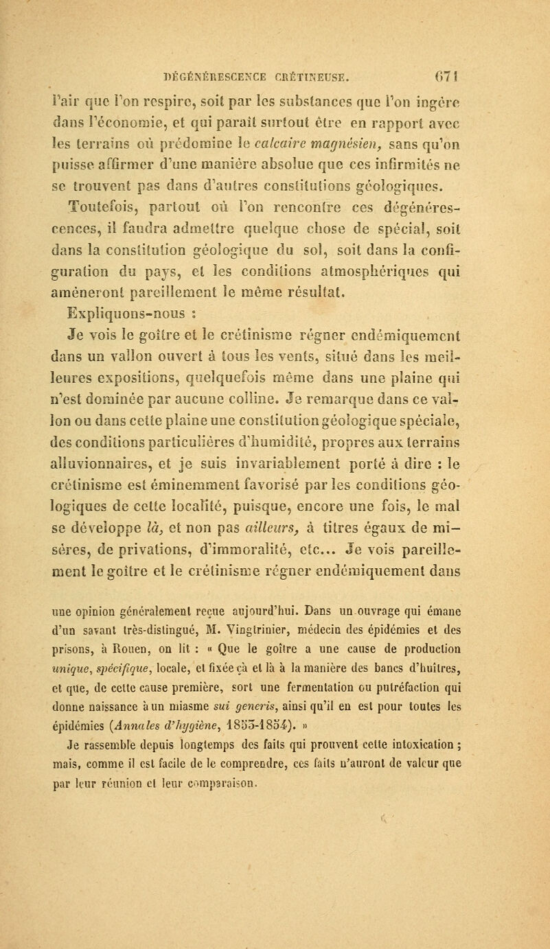 Pair que Ton respire, soit par les substances que Ton ingère dans l'économie, et qui paraît surtout être en rapport avec les terrains où prédomine le calcaire magnésien, sans qu'on puisse affirmer d'une manière absolue que ces infirmités ne se trouvent pas dans d'autres constitutions géologiques. Toutefois, partout où l'on rencontre ces dégénéres- cences, il faudra admettre quelque chose de spécial, soit dans la constitution géologique du sol, soit dans la confi- guration du pays, et les conditions atmosphériques qui amèneront pareillement le même résultat. Expliquons-nous t Je vois le goitre et le crétinisme régner endémiquement dans un vallon ouvert à tous les vents, situé dans les meil- leures expositions, quelquefois même dans une plaine qui n'est dominée par aucune colline. Je remarque dans ce val- lon ou dans cette plaine une constitution géologique spéciale, des conditions particulières d'humidité, propres aux terrains alluvionnaires, et je suis invariablement porté à dire : le crétinisme est éminemment favorisé par les conditions géo- logiques de cette localité, puisque, encore une fois, le mal se développe là, et non pas ailleurs, à titres égaux de mi- sères, de privations, d'immoralité, etc.. Je vois pareille- ment le goitre et le crétinisme régner endémiquemenl dans une opinion généralement reçue aujourd'hui. Dans unouvrage qui émane d'un savant très-distingué, M. Vingtrinier, médecin des épidémies et des prisons, à Rouen, on lit : « Que le goitre a une cause de production unique, spécifique, locale, et fixée ça et là à la manière des bancs d'huîtres, et que, de cette cause première, sort une fermentation ou putréfaction qui donne naissance à un miasme sui generis, ainsi qu'il en est pour toutes les épidémies [Annales d'hygiène, lSoô-lSo^). » Je rassemble depuis longtemps des faits qui prouvent cette intoxication ; mais, comme il est facile de le comprendre, ces faits n'auront de valeur que par leur réunion et leur comparaison.
