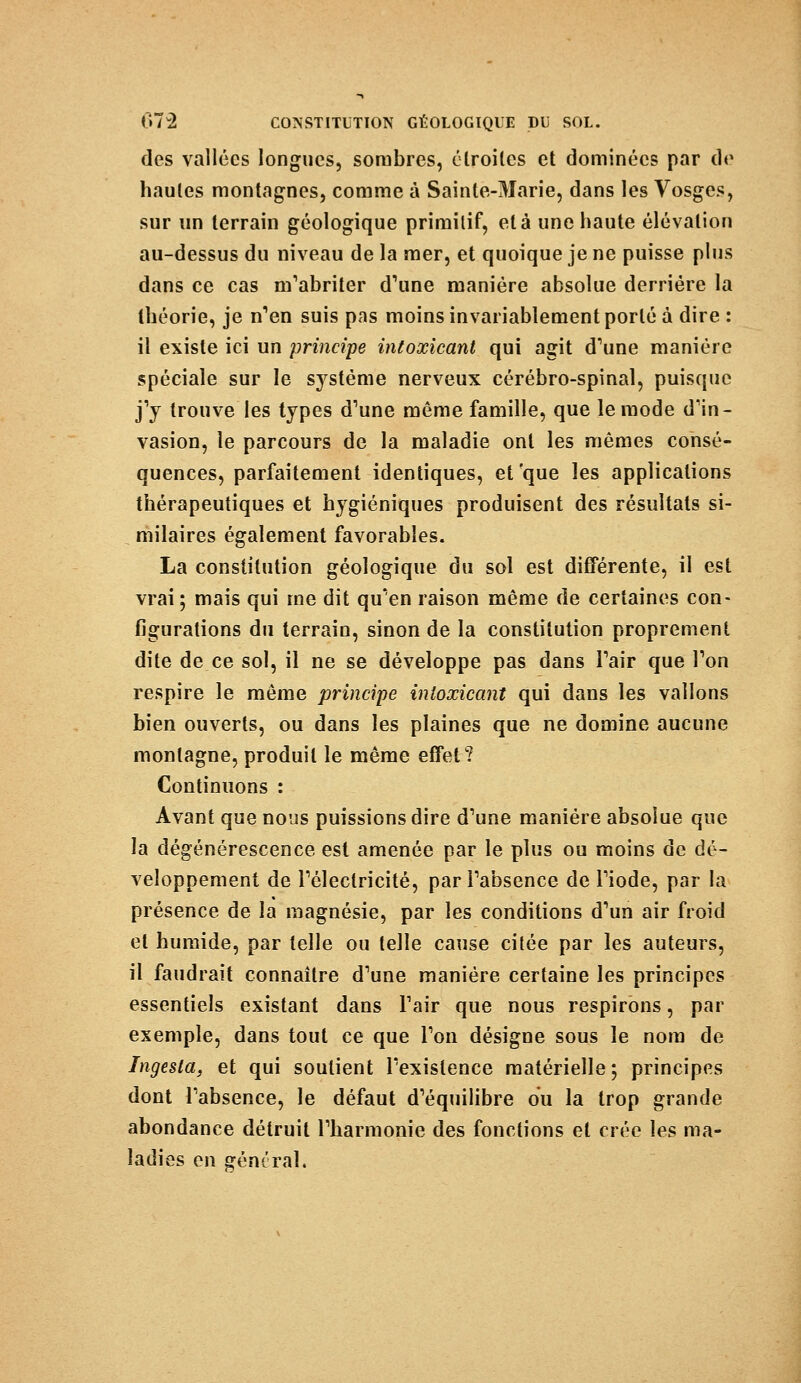 des vallées longues, sombres, étroites et dominées par de hautes montagnes, comme à Sainte-Marie, dans les Vosges, sur un terrain géologique primitif, et à une haute élévation au-dessus du niveau de la mer, et quoique je ne puisse plus dans ce cas m'abriter d'une manière absolue derrière la théorie, je n'en suis pas moins invariablement porté à dire : il existe ici un principe intoxicant qui agit d'une manière spéciale sur le système nerveux cérébro-spinal, puisque j'y trouve les types d'une même famille, que le mode d'in- vasion, le parcours de la maladie ont les mêmes consé- quences, parfaitement identiques, et'que les applications thérapeutiques et hygiéniques produisent des résultats si- milaires également favorables. La constitution géologique du sol est différente, il est vrai ; mais qui me dit qu'en raison même de certaines con- figurations du terrain, sinon de la constitution proprement dite de ce sol, il ne se développe pas dans Pair que Ton respire le même principe intoxicant qui dans les vallons bien ouverts, ou dans les plaines que ne domine aucune montagne, produit le même effet? Continuons : Avant que nous puissions dire d'une manière absolue que la dégénérescence est amenée par le plus ou moins de dé- veloppement de l'électricité, par l'absence de l'iode, par la présence de la magnésie, par les conditions d'un air froid et humide, par telle ou telle cause citée par les auteurs, il faudrait connaître d'une manière certaine les principes essentiels existant dans Fair que nous respirons, par exemple, dans tout ce que l'on désigne sous le nom de Ingesla, et qui soutient l'existence matérielle ; principes dont l'absence, le défaut d'équilibre ou la trop grande abondance détruit l'harmonie des fonctions et crée les ma- ladies en général.