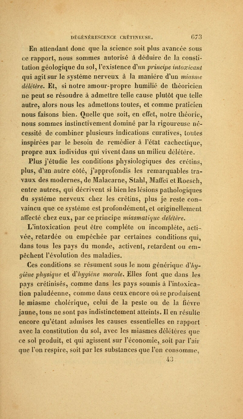 En attendant donc que la science soit plus avancée sous ce rapport, nous sommes autorisé à déduire de la consti- tution géologique du sol, l'existence d'tm principe intoxicant qui agit sur le système nerveux à la manière d1un miasme délétère. Et, si notre amour-propre humilié de théoricien ne peut se résoudre à admettre telle cause plutôt que telle autre, alors nous les admettons toutes, et comme praticien nous faisons bien. Quelle que soit, en effet, notre théorie, nous sommes instinctivement dominé parla rigoureuse né- cessité de combiner plusieurs indications curatives, toutes inspirées par le besoin de remédier à l'état cachectique, propre aux iudividus qui vivent dans un milieu délétère. Plus j'étudie les conditions physiologiques des crétins, plus, d'an autre côté, j'approfondis les remarquables tra- vaux des modernes, de Malacarne, Stahl, Maffeï etRoesch, entre autres, qui décrivent si bien les lésions pathologiques du système nerveux chez les crétins, plus je reste con- vaincu que ce système est profondément, et originellement affecté chez eux, par ce principe miasmatique délétère. L'intoxication peut être complète ou incomplète, acti- vée, retardée ou empêchée par certaines conditions qui, dans tous les pays du monde, activent, retardent ou em- pêchent l'évolution des maladies. Ces conditions se résument sous le nom générique àliij- giène physique et dliygiène morale. Elles font que dans les pays crétinisés, comme dans les pays soumis à l'intoxica- tion paludéenne, comme dans ceux encore où se produisent le miasme cholérique, celui de la peste ou de la fièvre jaune, tous ne sont pas indistinctement atteints. Il en résulte encore qu'étant admises les causes essentielles en rapport avec la constitution du soi, avec les miasmes délétères que ce sol produit, et qui agissent sur l'économie, soit par l'air que l'on respire, soit par les substances que Ton consomme,