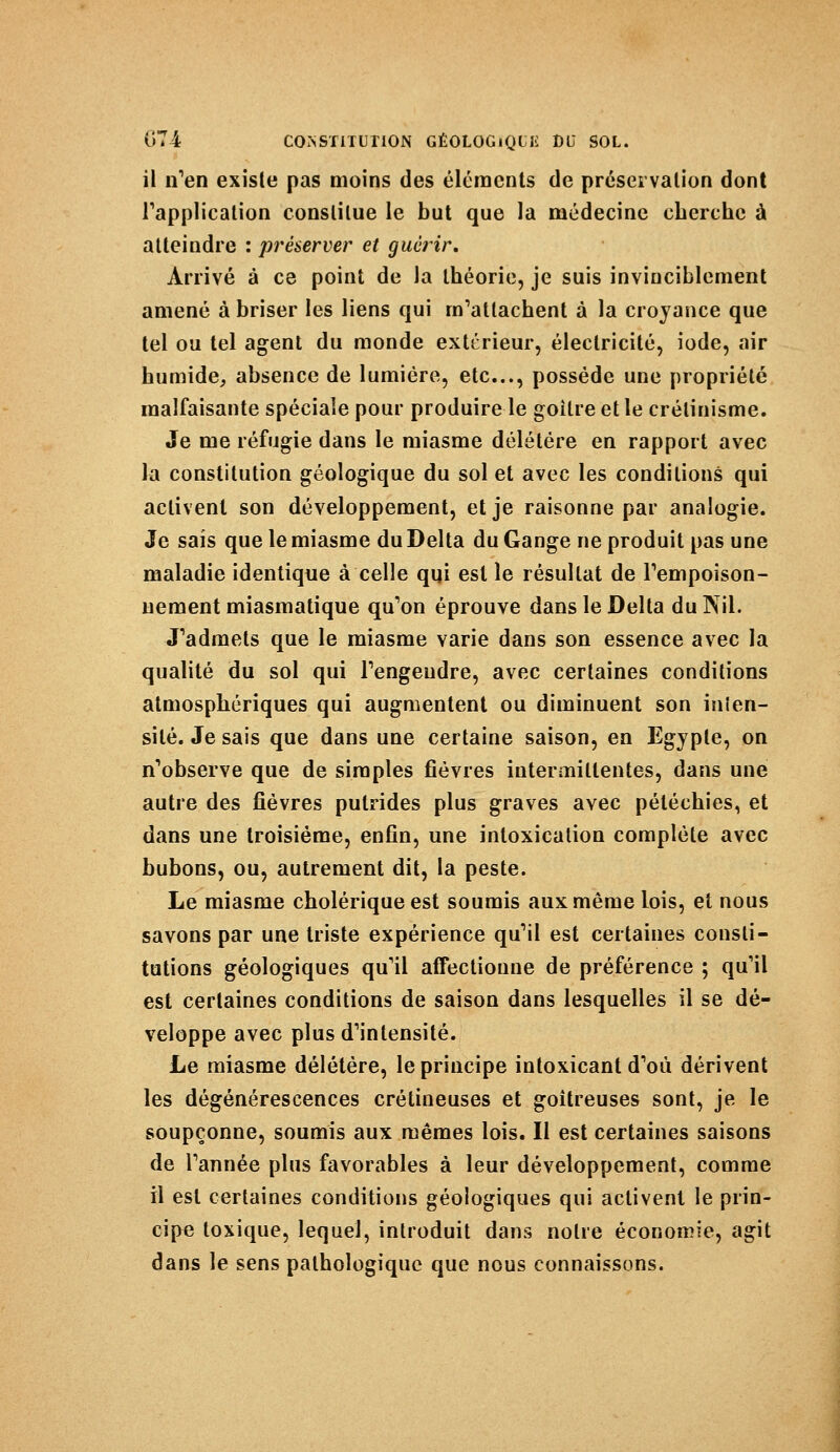 il n'en existe pas moins des éléments de préservation dont l'application constitue le but que la médecine cherche à atteindre : préserver et guérir. Arrivé à ce point de la théorie, je suis invinciblement amené à briser les liens qui m'attachent à la croyance que tel ou tel agent du monde extérieur, électricité, iode, air humide, absence de lumière, etc., possède une propriété malfaisante spéciale pour produire le goitre et le crélinisme. Je me réfugie dans le miasme délétère en rapport avec la constitution géologique du sol et avec les conditions qui activent son développement, et je raisonne par analogie. Je sais que le miasme du Delta du Gange ne produit pas une maladie identique à celle qui est le résultat de l'empoison- nement miasmatique qu'on éprouve dans le Delta du Nil. J'admets que le miasme varie dans son essence avec la qualité du sol qui l'engendre, avec certaines conditions atmosphériques qui augmentent ou diminuent son inlen- silé. Je sais que dans une certaine saison, en Egypte, on n'observe que de simples fièvres intermittentes, dans une autre des fièvres putrides plus graves avec péléchies, et dans une troisième, enfin, une intoxication complète avec bubons, ou, autrement dit, la peste. Le miasme cholérique est soumis aux même lois, et nous savons par une triste expérience qu'il est certaines consti- tutions géologiques qu'il affectionne de préférence ; qu'il est certaines conditions de saison dans lesquelles il se dé- veloppe avec plus d'intensité. Le miasme délétère, le principe intoxicant d'où dérivent les dégénérescences crétineuses et goitreuses sont, je le soupçonne, soumis aux mêmes lois. Il est certaines saisons de l'année plus favorables à leur développement, comme il est certaines conditions géologiques qui activent le prin- cipe toxique, lequel, introduit dans notre économie, agit dans le sens pathologique que nous connaissons.