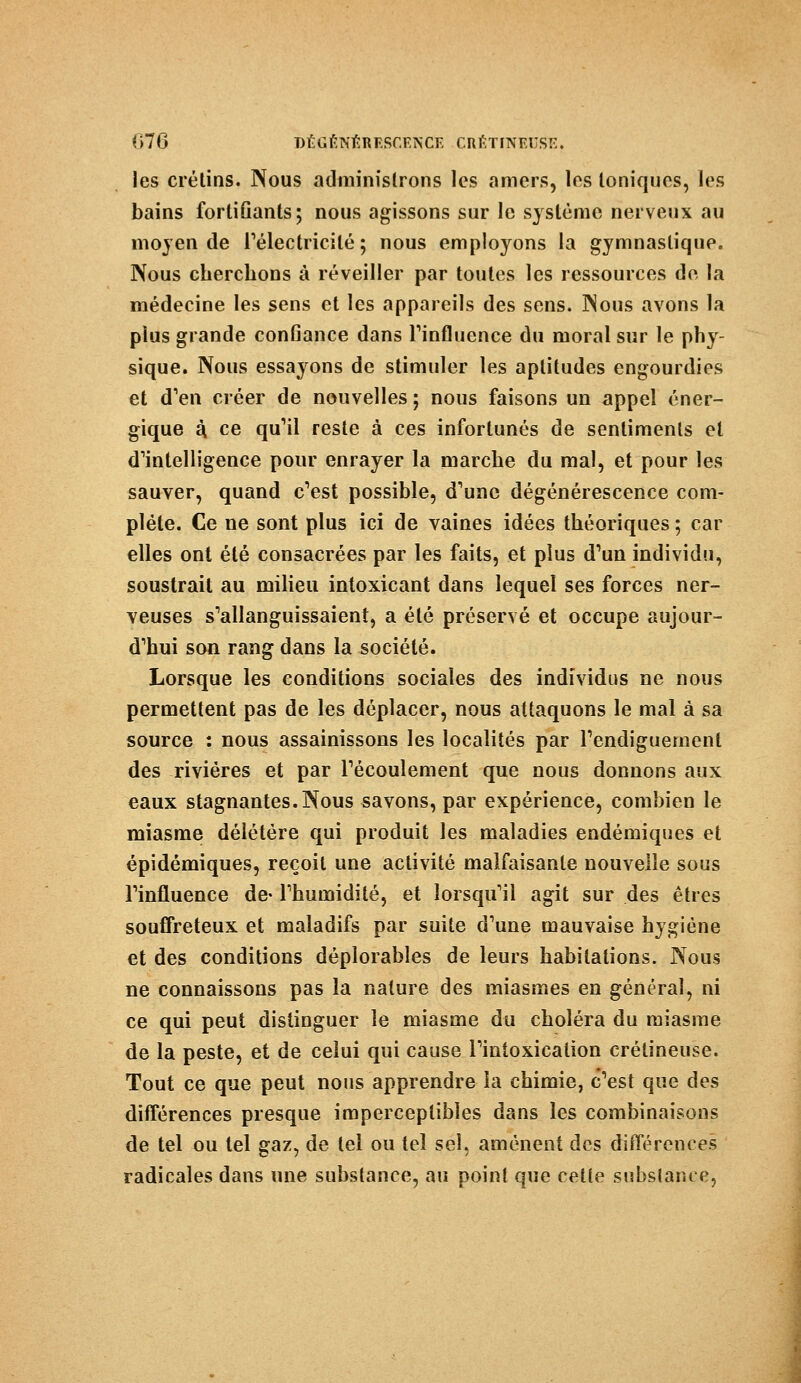 les crétins. Nous administrons les amers, les Ioniques, les bains fortiûants; nous agissons sur le système nerveux au moyen de l'électricité; nous employons la gymnastique. Nous cherchons à réveiller par toutes les ressources de la médecine les sens et les appareils des sens. Nous avons la plus grande conGance dans l'influence du moral sur le phy- sique. Nous essayons de stimuler les aptitudes engourdies et d'en créer de nouvelles j nous faisons un appel éner- gique à ce qu'il reste à ces infortunés de sentiments et d'intelligence pour enrayer la marche du mal, et pour les sauver, quand c'est possible, d'une dégénérescence com- plète. Ce ne sont plus ici de vaines idées théoriques ; car elles ont été consacrées par les faits, et plus d'un individu, soustrait au milieu intoxicant dans lequel ses forces ner- veuses s'allanguissaient, a été préservé et occupe aujour- d'hui son rang dans la société. Lorsque les conditions sociales des individus ne nous permettent pas de les déplacer, nous attaquons le mal à sa source : nous assainissons les localités par l'endiguemenl des rivières et par l'écoulement que nous donnons aux eaux stagnantes. Nous savons, par expérience, combien le miasme délétère qui produit les maladies endémiques et épidémiques, reçoit une activité malfaisante nouvelle sous l'influence de- l'humidité, et lorsqu'il agit sur des êtres souffreteux et maladifs par suite d'une mauvaise hygiène et des conditions déplorables de leurs habitations. Nous ne connaissons pas la nature des miasmes en général, ni ce qui peut distinguer le miasme du choléra du miasme de la peste, et de celui qui cause l'intoxication crélineuse. Tout ce que peut nous apprendra la chimie, c'est que des différences presque imperceptibles dans les combinaisons de tel ou tel gaz, de tel ou tel sel, amènent des différences radicales dans une substance, au poinl que cette substance,
