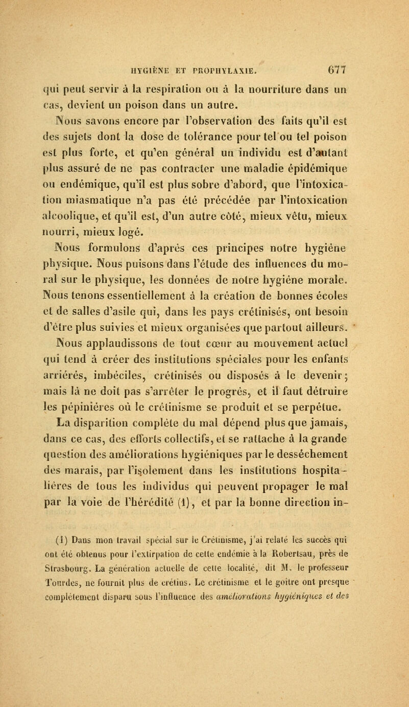 qui peut servir à la respiration ou à la nourriture dans un cas, devient un poison dans un autre. Nous savons encore par l'observation des faits qu'il est des sujets dont la dose de tolérance pour tel ou tel poison est plus forte, et qu'en général un individu est d'autant plus assuré de ne pas contracter une maladie épidémique ou endémique, qu'il est plus sobre d'abord, que l'intoxica- tion miasmatique n'a pas été précédée par l'intoxication alcoolique, et qu'il est, d'un autre côté, mieux vêtu, mieux nourri, mieux logé. Nous formulons d'après ces principes notre hygiène physique. Nous puisons dans l'étude des influences du mo- ral sur le physique, les données de notre hygiène morale. Nous tenons essentiellement à la création de bonnes écoles cl de salles d'asile qui, dans les pays crétinisés, ont besoin d'être plus suivies et mieux organisées que partout ailleurs. Nous applaudissons de tout cœur au mouvement actuel qui tend à créer des institutions spéciales pour les enfants arriérés, imbéciles, crétinisés ou disposés à le devenir; mais là ne doit pas s'arrêter le progrés, et il faut détruire les pépinières où le crétinisme se produit et se perpétue. La disparition complète du mal dépend plus que jamais, dans ce cas, des eîTorls collectifs, et se rattache à la grande question des améliorations hygiéniques par le dessèchement des marais, par l'isolement dans les institutions hospita- lières de tous les individus qui peuvent propager le mal par la voie de l'hérédité (1), et par la bonne direction in- (i) Dans mon travail spécial sur le Crétinisme, j'ai relaté les succès qui ont été obtenus pour l'extirpation de celle endémie a la Robertsau, près de Strasbourg. La génération actuelle de celle localité, dit M. le professeur lourdes, ne fournit plus de crétins. Le crétinisme et le goitre ont presque complètement disparu sous l'influence des améliorations hygiéniques et des