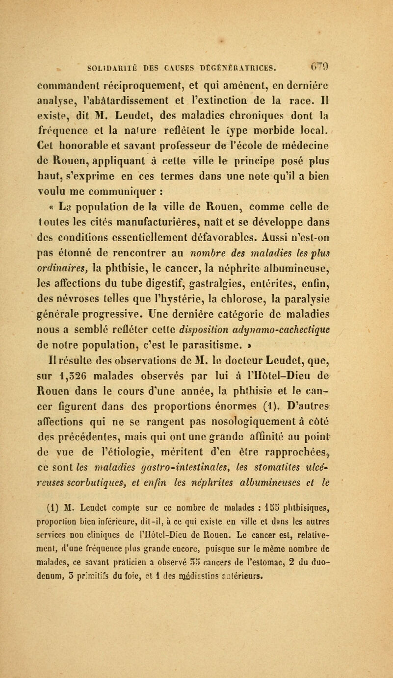 commandent réciproquement, et qui amènent, en dernière analyse, l'abâtardissement et l'extinction de la race. Il existe, dit M. Leudet, des maladies chroniques dont la fréquence et la nalure reflètent le iype morbide local. Cet honorable et savant professeur de l'école de médecine de Rouen, appliquant à celte ville le principe posé plus haut, s'exprime en ces termes dans une note qu'il a bien voulu me communiquer : « La population de la ville de Rouen, comme celle de toutes les cités manufacturières, naît et se développe dans des conditions essentiellement défavorables. Aussi n'esl-on pas étonné de rencontrer au nombre des maladies les plus ordinaires, la phthisie, le cancer, la néphrite albumineuse, les affections du tube digestif, gastralgies, entérites, enfin, des névroses telles que l'hystérie, la chlorose, la paralysie générale progressive. Une dernière catégorie de maladies nous a semblé refléter celte disposition adynamo-cachectique de notre population, c'est le parasitisme. » Il résulte des observations de M. le docteur Leudet, que, sur 1,526 malades observés par lui à l'Hôtel-Dieu de Rouen dans le cours d'une année, la phlhisie et le can- cer figurent dans des proportions énormes (1). D'autres affections qui ne se rangent pas nosologiquement à côté des précédentes, mais qui ont une grande affinité au point de vue de l'étiologie, méritent d'en être rapprochées^ ce sont les maladies gastro-intestinales, les stomatites ulcé- reuses scorbutiques, et enfin les néphrites albumineuses et le (1) M. Leudet compte sur ce nombre de malades : 135 phlhisiques, proportion bien inférieure, dil-il, à ce qui existe en ville et dans les autres services nou cliniques de l'Hôlel-Dieu de Rouen. Le cancer est, relative- ment, d'une fréquence plus grande encore, puisque sur le même nombre de malades, ce savant praticien a observé 55 cancers de l'estomac, 2 du duo- dénum, 5 pr.'irill's du foie, et 1 des médkstins r:lérieurs.