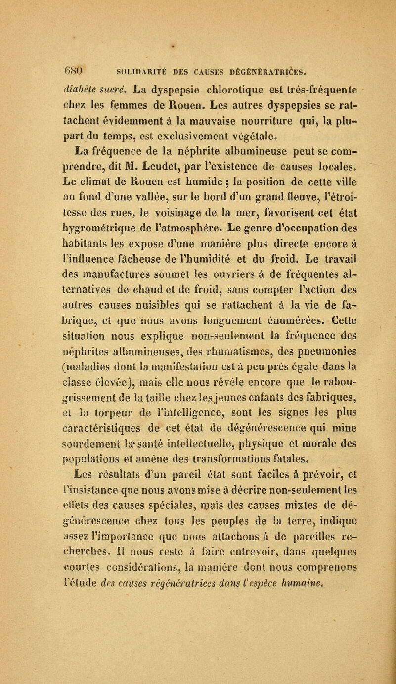diabète sucré. La dyspepsie chlorotique est très-fréquente chez les femmes de Rouen. Les autres dyspepsies se rat- tachent évidemment à la mauvaise nourriture qui, la plu- part du temps, est exclusivement végétale. La fréquence de la néphrite albumineuse peut se com- prendre, dit M. Leudet, par l'existence de causes locales. Le climat de Rouen est humide ; la position de cette ville au fond d'une vallée, sur le bord d'un grand fleuve, l'étroi- tesse des rues, le voisinage de la mer, favorisent cet état hygrométrique de ratmosphére. Le genre d'occupation des habitants les expose d'une manière plus directe encore à l'influence fâcheuse de l'humidité et du froid. Le travail des manufactures soumet les ouvriers à de fréquentes al- ternatives de chaud et de froid, sans compter l'action des autres causes nuisibles qui se rattachent à la vie de fa- brique, et que nous avons longuement énumérées. Cette situation nous explique non-seulement la fréquence des néphrites aîbumineuses, des rhumatismes, des pneumonies (maladies dont la manifestation est à peu prés égale dans la classe élevée), mais elle nous révèle encore que le rabou- glissement de la taille chez les jeunes enfants des fabriques, et la torpeur de l'intelligence, sont les signes les plus caractéristiques de cet état de dégénérescence qui mine sourdement la-santé intellectuelle, physique et morale des populations et amène des transformations fatales. Les résultats d'un pareil état sont faciles à prévoir, et l'insistance que nous avons mise à décrire non-seulement les effets des causes spéciales, mais des causes mixtes de dé- générescence chez tous les peuples de la terre, indique assez l'importance que nous attachons à de pareilles re- cherches. Il nous reste à faire entrevoir, dans quelques courtes considérations, la manière dont nous comprenons l'étude des causes régénératrices dans l'espèce humaine.