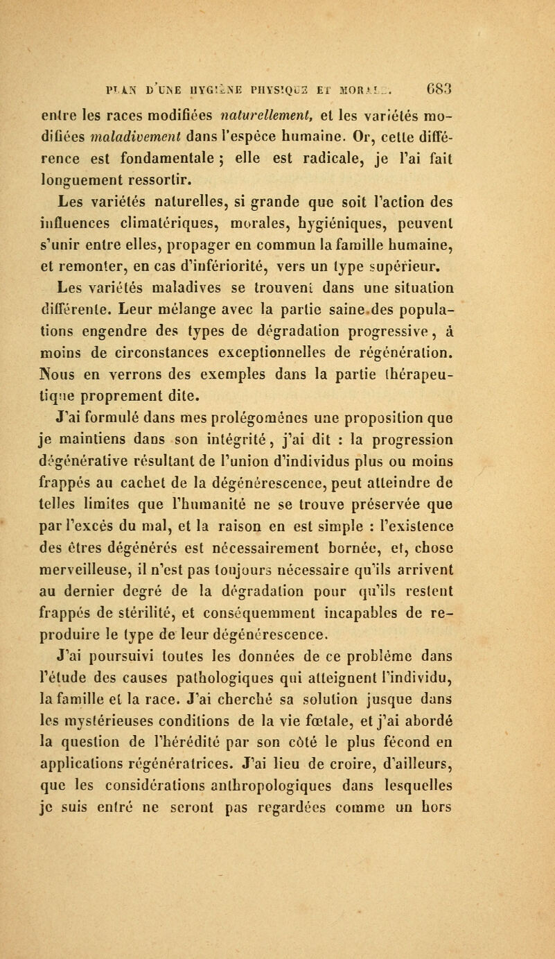 entre les races modifiées naturellement, et les variétés mo- difiées maladivement dans l'espèce humaine. Or, cette diffé- rence est fondamentale 5 elle est radicale, je l'ai fait longuement ressortir. Les variétés naturelles, si grande que soit Faction des influences climatériques, morales, hygiéniques, peuvent s'unir entre elles, propager en commun la famille humaine, et remonter, en cas d'infériorité, vers un type supérieur. Les variétés maladives se trouvent dans une situation différente. Leur mélange avec la partie saine.des popula- tions engendre des types de dégradation progressive, à moins de circonstances exceptionnelles de régénération. Nous en verrons des exemples dans la partie thérapeu- tique proprement dite. J'ai formulé dans mes prolégomènes une proposition que je maintiens dans son intégrité, j'ai dit : la progression dégénérative résultant de l'union d'individus plus ou moins frappés au cachet de la dégénérescence, peut atteindre de telles limites que l'humanité ne se trouve préservée que par l'excès du mal, et la raison en est simple : l'existence des êtres dégénérés est nécessairement bornée, et, chose merveilleuse, il n'est pas toujours nécessaire qu'ils arrivent au dernier degré de la dégradation pour qu'ils restent frappés de stérilité, et conséquemment incapables de re- produire le type de leur dégénérescence. J'ai poursuivi toutes les données de ce problème dans l'élude des causes pathologiques qui atteignent l'individu, la famille et la race. J'ai cherché sa solution jusque dans les mystérieuses conditions de la vie fœtale, et j'ai abordé la question de l'hérédité par son côté le plus fécond en applications régénératrices. J'ai lieu de croire, d'ailleurs, que les considérations anthropologiques dans lesquelles je suis entré ne seront pas regardées comme un hors