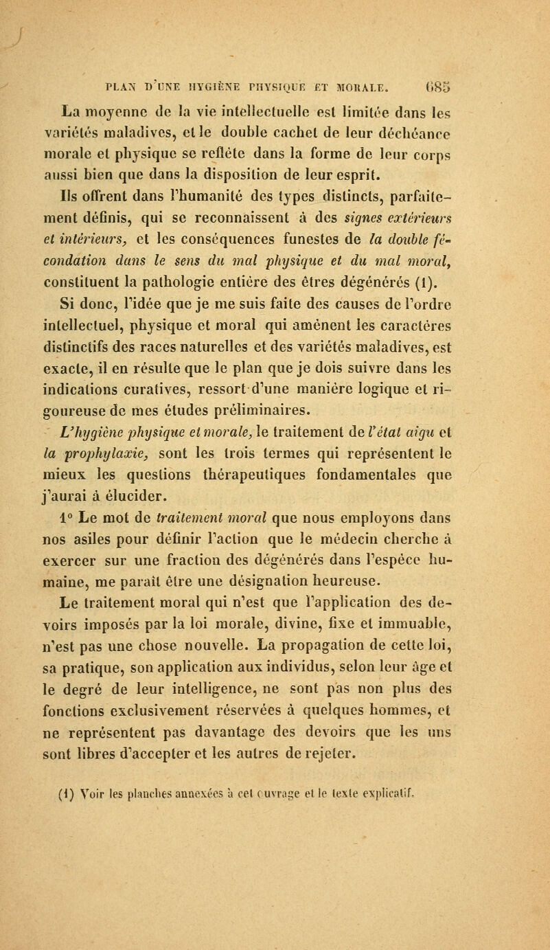 La moyenne de la vie intellectuelle est limitée dans les variétés maladives, et le double cachet de leur déchéance morale et physique se reflète dans la forme de leur corps aussi bien que dans la disposition de leur esprit. Ils offrent dans l'humanité des types distincts, parfaite- ment définis, qui se reconnaissent à des signes extérieurs et intérieurs, et les conséquences funestes de la double fé- condation dans le sens du mal physique et du mal moral, constituent la pathologie entière des êtres dégénérés (1). Si donc, Tidée que je me suis faite des causes de Tordre intellectuel, physique et moral qui amènent les caractères distinctifs des races naturelles et des variétés maladives, est exacte, il en résulte que le plan que je dois suivre dans les indications curatives, ressort d'une manière logique et ri- goureuse de mes études préliminaires. L'hygiène physique et morale, le traitement de Vètat aigu et la prophylaxie, sont les trois termes qui représentent le mieux les questions thérapeutiques fondamentales que j'aurai à élucider. 1° Le mot de traitement moral que nous employons dans nos asiles pour définir l'action que le médecin cherche à exercer sur une fraction des dégénérés dans l'espèce hu- maine, me parait être une désignation heureuse. Le traitement moral qui n'est que l'application des de- voirs imposés par la loi morale, divine, fixe et immuable, n'est pas une chose nouvelle. La propagation de cette loi, sa pratique, son application aux individus, selon leur âge et le degré de leur intelligence, ne sont pas non plus des fonctions exclusivement réservées à quelques hommes, et ne représentent pas davantage des devoirs que les uns sont libres d'accepter et les autres de rejeter. (1) Voir les planches annexées à cet ouvrage et le texte explicatif.