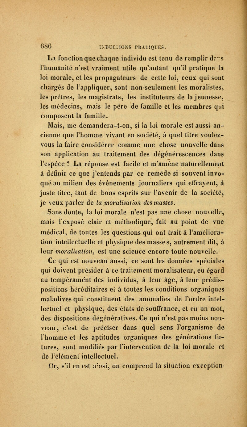 La fonction que chaque individu est tenu de remplir dr~s l'humanité n'est vraiment utile qu'autant qu'il pratique la loi morale, et les propagateurs de celte loi, ceux qui sont chargés de l'appliquer, sont non-seulement les moralistes, les prêtres, les magistrats, les instituteurs de la jeunesse, les médecins, mais le père de famille et les membres qui composent la famille. Mais, me demandera-t-on, si la loi morale est aussi an- cienne que l'homme vivant en société, à quel titre voulez- vous la faire considérer comme une chose nouvelle dans son application au traitement des dégénérescences dans l'espèce ? La réponse est facile et m'amène naturellement à définir ce que j'entends par ce remède si souvent invo- qué au milieu des événements journaliers qui effrayent, à juste titre, tant de bons esprits sur l'avenir de la société, je veux parler de la moralisât ion des masses. Sans doute, la loi morale n'est pas une chose nouvelle, mais l'exposé clair et méthodique, fait au point de vue médical, de toutes les questions qui ont trait à l'améliora- tion intellectuelle et physique des masses, autrement dit, à leur moralisation, est une scieuce encore toute nouvelle. Ce qui est nouveau aussi, ce sont les données spéciales qui doivent présider à ce traiiement moralisateur, eu égard au tempérament des individus, à leur âge, à leur prédis- positions héréditaires et à toutes les conditions organiques maladives qui constituent des anomalies de l'ordre intel- lectuel et physique, des états de souffrance, et en un mol, des dispositions dégénéralives. Ce qui n'est pas moins nou- veau, c'est de préciser dans quel sens l'organisme de l'homme et les aptitudes organiques des générations fu- tures, sont modifiés par l'intervention de la loi morale et de l'élément intellectuel. Or, s'il en est a;nsi, on comprend la situation exception-