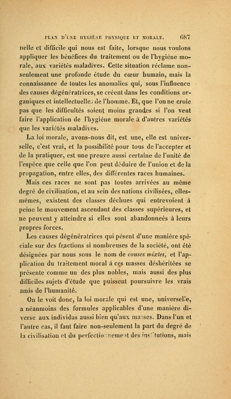 nelle el difficile qui nous est faite, lorsque nous voulons appliquer les bénéfices du traitement ou de l'hygiène mo- rale, aux variétés maladives. Cette situation réclame non- seulement une profonde étude du cœur humain, mais la connaissance de toutes les anomalies qui, sous l'influence des causes dégénéralrices, se créent dans les conditions or- ganiques et intellectuelle^ de l'homme. Et, que Ton ne croie pas que les difficultés soient moins grandes si Ton veut faire l'application de l'hygiène morale à d'autres variétés que les variétés maladives. La loi morale, avons-nous dit, est une, elle est univer- selle, c'est vrai, et la possibilité pour tous de l'accepter et de la pratiquer, est une preuve aussi certaine de l'unité de l'espèce que celle que l'on peut déduire de l'union et delà propagation, entre elles, des différentes races humaines. Mais ces races ne sont pas toutes arrivées au même degré de civilisation, et au sein des nations civilisées, elles- mêmes, existent des classes déchues qui entrevoient à peine le mouvement ascendant des classes supérieures, et ne peuvent y atteindre si elles sont abandonnées à leurs propres forces. Les causes dégénéralrices qui pèsent d'une manière spé- ciale sur des fractions si nombreuses de la société, ont été désignées par nous sous le nom de causes mixtes, et l'ap- plication du traitement moral à ces masses déshéritées se présente comme un des plus nobles, mais aussi des plus difficiles sujets d'étude que puissent poursuivre les vrais amis de l'humanité. On le voit donc, la loi morale qui est une, universelle, a néanmoins des formules applicables d'une manière di- verse aux individus aussi bien qu'aux masses. Dans l'un et l'autre cas, il faut faire non-seulement la part du degré de la civilisation et du perfeclior.r.enieïtt des institutions, mais