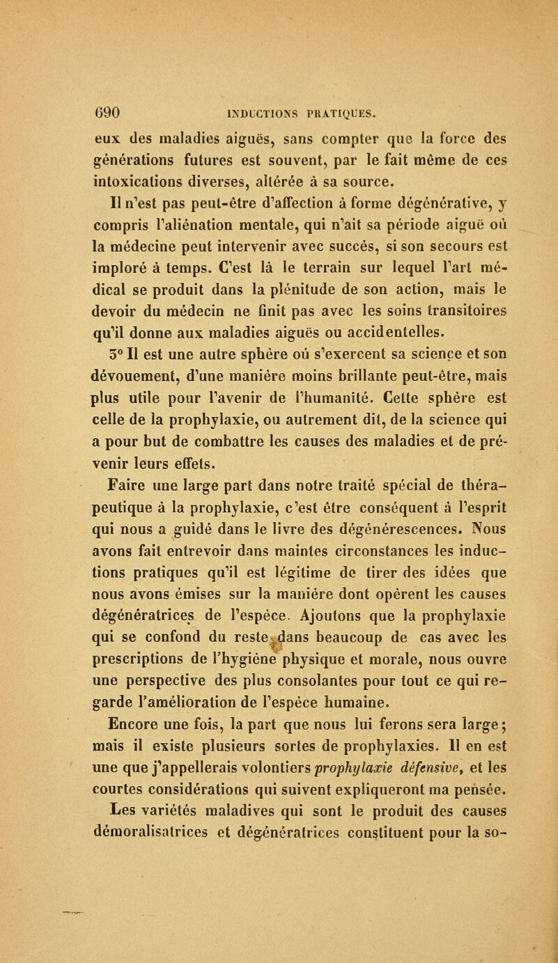 eux (les maladies aiguës, sans compter que la force des générations futures est souvent, par le fait même de ces intoxications diverses, altérée à sa source. Il n'est pas peut-être d'affection à forme dégénérative, y compris l'aliénation mentale, qui n'ait sa période aiguë où la médecine peut intervenir avec succès, si son secours est imploré à temps. C'est là le terrain sur lequel l'art mé- dical se produit dans la plénitude de son action, mais le devoir du médecin ne finit pas avec les soins transitoires qu'il donne aux maladies aiguës ou accidentelles. 3° Il est une autre sphère où s'exercent sa science et son dévouement, d'une manière moins brillante peut-être, mais plus utile pour l'avenir de l'humanité. Celte sphère est celle de la prophylaxie, ou autrement dit, de la science qui a pour but de combattre les causes des maladies et de pré- venir leurs efiFets. Faire une large part dans notre traité spécial de théra- peutique à la prophylaxie, c'est être conséquent à l'esprit qui nous a guidé dans le livre des dégénérescences. Nous avons fait entrevoir dans maintes circonstances les induc- tions pratiques qu'il est légitime de tirer des idées que nous avons émises sur la manière dont opèrent les causes dégénératrices de l'espèce. Ajoutons que la prophylaxie qui se confond du restev,dans beaucoup de cas avec les prescriptions de l'hygiène physique et morale, nous ouvre une perspective des plus consolantes pour tout ce qui re- garde l'amélioration de l'espèce humaine. Encore une fois, la part que nous lui ferons sera large; mais il existe plusieurs sortes de prophylaxies. Il en est une que j'appellerais volontiers prophylaxie défensive, et les courtes considérations qui suivent expliqueront ma pensée. Les variétés maladives qui sont le produit des causes démoralisatrices et dégénératrices constituent pour la so-