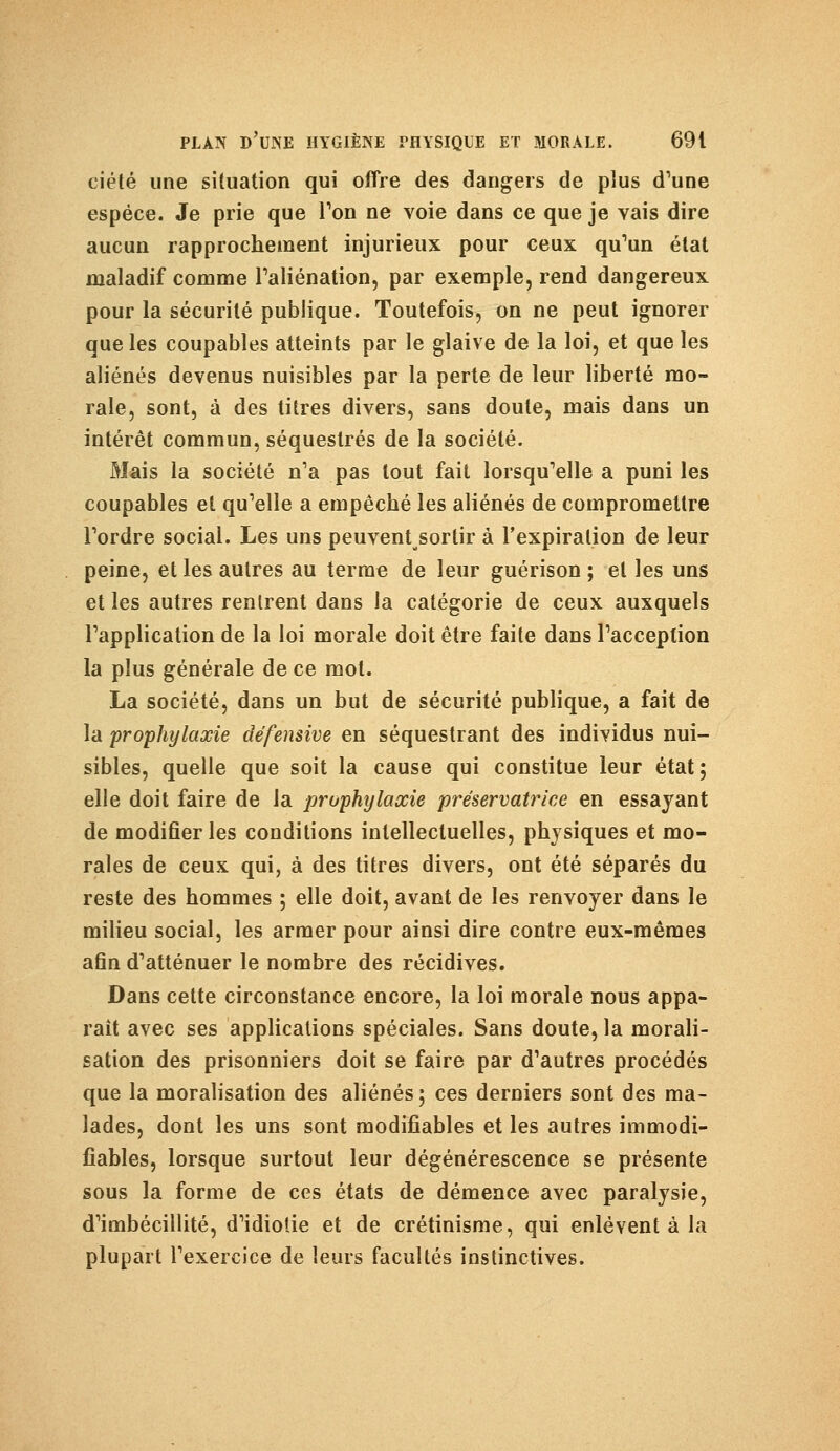 ciété une situation qui offre des dangers de plus d'une espèce. Je prie que Ton ne voie dans ce que je vais dire aucun rapprochement injurieux pour ceux qu'un état maladif comme l'aliénation, par exemple, rend dangereux pour la sécurité publique. Toutefois, on ne peut ignorer que les coupables atteints par le glaive de la loi, et que les aliénés devenus nuisibles par la perte de leur liberté mo- rale, sont, à des titres divers, sans doute, mais dans un intérêt commun, séquestrés de la société. Mais la société n'a pas tout fait lorsqu'elle a puni les coupables et qu'elle a empêché les aliénés de compromettre l'ordre social. Les uns peuventsortir à l'expiration de leur peine, et les autres au terme de leur guérison ; et les uns et les autres rentrent dans la catégorie de ceux auxquels l'application de la loi morale doit être faite dans l'acception la plus générale de ce mot. La société, dans un but de sécurité publique, a fait de la prophylaxie défensive en séquestrant des individus nui- sibles, quelle que soit la cause qui constitue leur état; elle doit faire de la prophylaxie préservatrice en essayant de modifier les conditions intellectuelles, physiques et mo- rales de ceux qui, à des titres divers, ont été séparés du reste des hommes ; elle doit, avant de les renvoyer dans le milieu social, les armer pour ainsi dire contre eux-mêmes afin d'atténuer le nombre des récidives. Dans cette circonstance encore, la loi morale nous appa- raît avec ses applications spéciales. Sans doute, la morali- sation des prisonniers doit se faire par d'autres procédés que la moralisation des aliénés; ces derniers sont des ma- lades, dont les uns sont modifiables et les autres immodi- fiables, lorsque surtout leur dégénérescence se présente sous la forme de ces états de démence avec paralysie, d'imbécillité, d'idiotie et de crétinisme, qui enlèvent à la plupart l'exercice de leurs facultés instinctives.