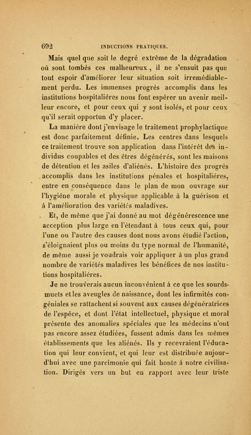 Mais quel que soit le degré extrême de la dégradation où sont tombés ces malheureux, il ne s'ensuit pas que tout espoir d'améliorer leur situation soit irrémédiable- ment perdu. Les immenses progrés accomplis dans les institutions hospitalières nous font espérer un avenir meil- leur encore, et pour ceux qui y sont isolés, et pour ceux qu'il serait opportun d'y placer. La manière dont j'envisage le traitement prophylactique est donc parfaitement définie. Les centres dans lesquels ce traitement trouve son application dans l'intérêt des in- dividus coupables et des êtres dégénérés, sont les maisons de détention et les asiles d'aliénés. L'histoire des progrés accomplis dans les institutions pénales et hospitalières, entre en conséquence dans le plan de mon ouvrage sur l'hygiène morale et physique applicable à la guérison et à l'amélioration des variétés maladives. Et, de même que j'ai donné au mot dégénérescence une acception plus large en l'étendant à tous ceux qui, pour l'une ou l'autre des causes dont nous avons étudié l'action, s'éloignaient plus ou moins du type normal de l'humanité, de même aussi je voudrais voir appliquer à un plus grand nombre de variétés maladives les bénéfices de nos institu- tions hospitalières. Je ne trouverais aucun inconvénient à ce que les sourds- muets et les aveugles de naissance, dont les infirmités con- géniales se rattachent si souvent aux causes dégénératrices de l'espèce, et dont l'état intellectuel, physique et moral présente des anomalies spéciales que les médecins n'ont pas encore assez étudiées, fussent admis dans les mêmes établissements que les aliénés. Ils y recevraient l'éduca- tion qui leur convient, et qui leur est distribuée aujour- d'hui avec une parcimonie qui fait honte à notre civilisa- tion. Dirigés vers un but en rapport avec leur triste