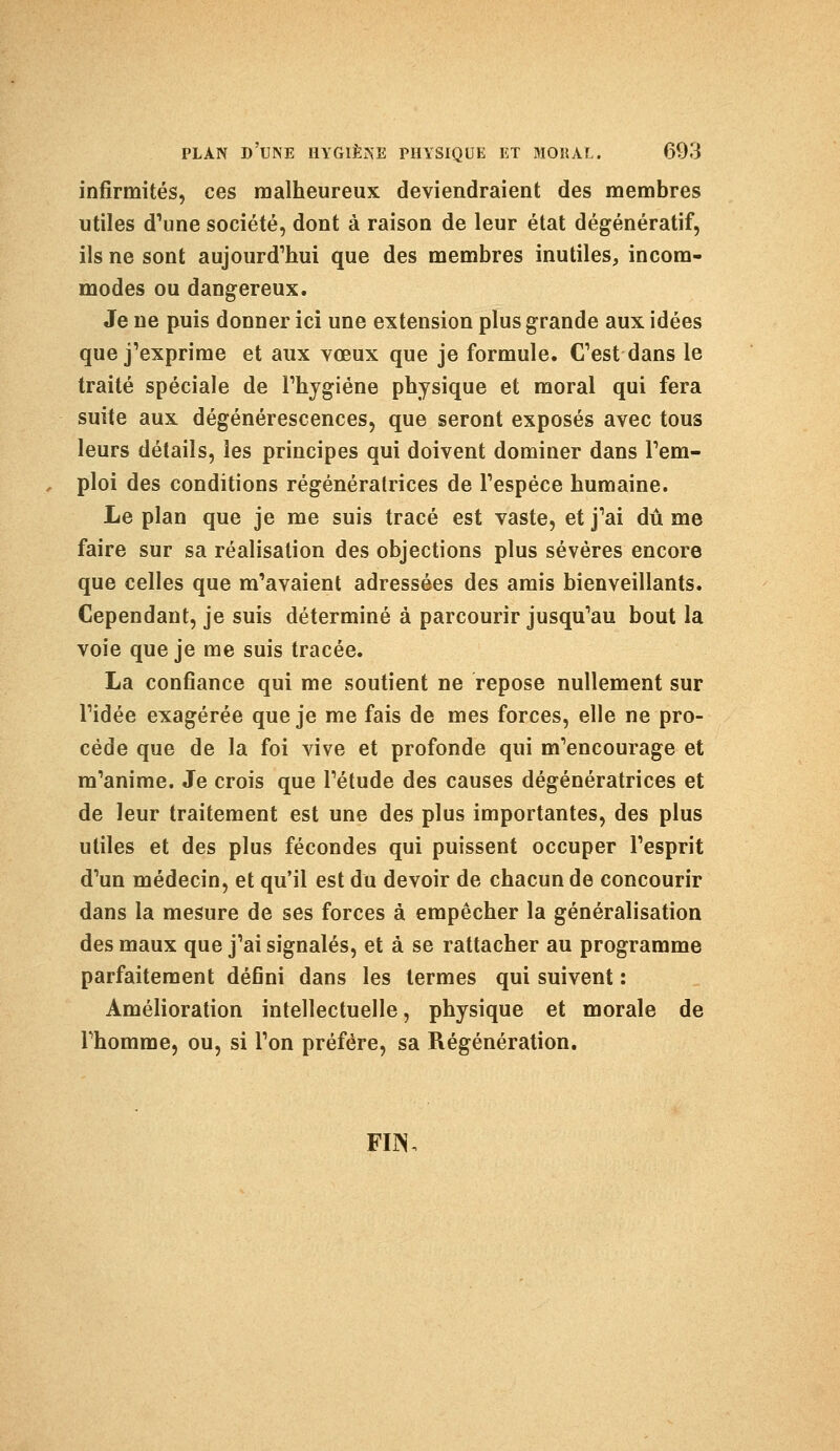 infirmités, ces malheureux deviendraient des membres utiles d'une société, dont à raison de leur état dégénératif, ils ne sont aujourd'hui que des membres inutiles, incom- modes ou dangereux. Je ne puis donner ici une extension plus grande aux idées que j'exprime et aux vœux que je formule. C'est dans le traité spéciale de l'hygiène physique et moral qui fera suite aux dégénérescences, que seront exposés avec tous leurs détails, les principes qui doivent dominer dans l'em- ploi des conditions régénératrices de l'espèce humaine. Le plan que je me suis tracé est vaste, et j'ai dû me faire sur sa réalisation des objections plus sévères encore que celles que m'avaient adressées des amis bienveillants. Cependant, je suis déterminé à parcourir jusqu'au bout la voie que je me suis tracée. La confiance qui me soutient ne repose nullement sur l'idée exagérée que je me fais de mes forces, elle ne pro- cède que de la foi vive et profonde qui m'encourage et m'anime. Je crois que l'étude des causes dégénératrices et de leur traitement est une des plus importantes, des plus utiles et des plus fécondes qui puissent occuper l'esprit d'un médecin, et qu'il est du devoir de chacun de concourir dans la mesure de ses forces à empêcher la généralisation des maux que j'ai signalés, et à se rattacher au programme parfaitement défini dans les termes qui suivent : Amélioration intellectuelle, physique et morale de Fhomme, ou, si l'on préfère, sa Régénération. FUS