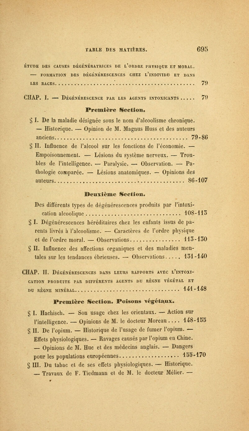 ÉTUDE DES CAUSES DÉGÉNÉRATRICES DE L'ORDRE PHYSIQUE ET MORAL. FORMATION DES DÉGÉNÉRESCENCES CHEZ L'iNDIVIDU ET DANS LES RACES * 79 CHAP. I. — DÉGÉNÉRESCENCE PAR LES AGENTS INTOXICANTS 79 Première Section. § I. De la maladie désignée sous le nom d'alcoolisme chronique. — Historique. — Opinion de M. Magnus Huss et des auteurs anciens 79-86 S II. Influence de l'alcool sur les fonctions de l'économie. — Empoisonnement. — Lésions du système nerveux. — Trou- bles de l'intelligence. -— Paralysie. — Observation. — Pa- thologie comparée. — Lésions anatomiques. — Opinions des auteurs 86-107 Beuiicme Section, Des différents types de dégénérescences produits par l'intoxi- cation alcoolique 108-115 § I. Dégénérescences héréditaires chez les enfants issus de pa- rents livrés à l'alcoolisme. — Caractères de l'ordre physique et de l'ordre moral. — Observations 113-130 $ II. Influence des affections organiques et des maladies men- tales sur les tendances ébrieuses. — Observations 131-140 CHAP. II. Dégénérescences dans leurs rapports avec l'intoxi- cation PRODUITE PAR DIFFÉRENTS AGENTS DU REGNE VÉGÉTAL ET DU RÈGNE MINÉRAL 4^1-448 Première Section. Poisons végétaux. § I. Hachisch. — Son usage chez les orientaux. — Action sur l'intelligence. — Opinions de M. le docteur Moreau 448-15S § II. De l'opium. — Historique de l'usage de fumer l'opium. — Effets physiologiques. — Ravages causés par l'opium en Chine. — Opinions de M. Hue et des médecins anglais. — Dangers pour les populations européennes 45S-170 § III. Du tabac et de ses effets physiologiques. — Historique. — Travaux de F. Tiedmann et de M. le docteur Mélier. —