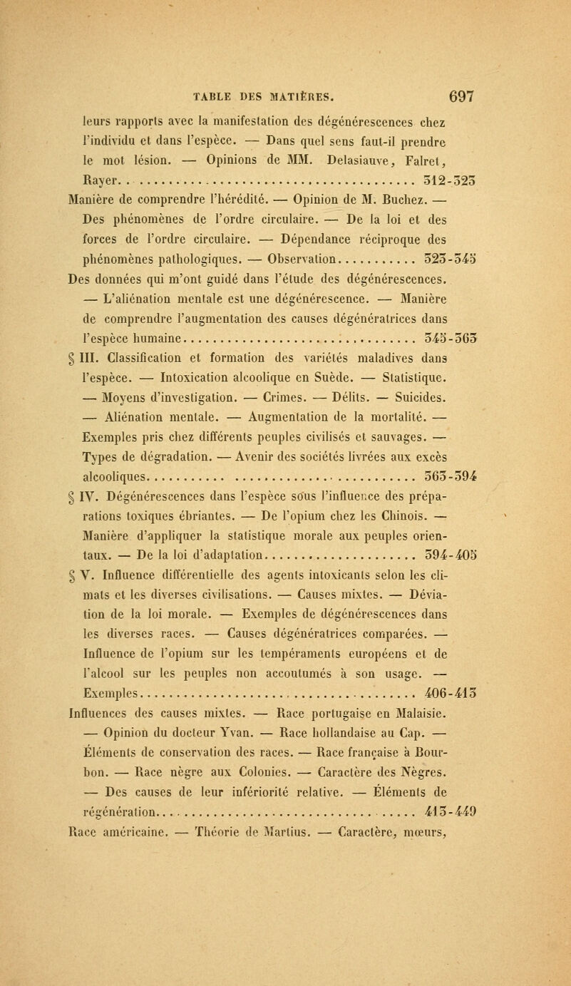 leurs rapports avec la manifestation des dégénérescences chez l'individu et dans l'espèce. — Dans quel sens faut-il prendre le mot lésion. — Opinions de MM. Delasiauve, Falret, Rayer. 512-325 Manière de comprendre l'hérédité. — Opinion de M. Bûchez. — Des phénomènes de l'ordre circulaire. — De la loi et des forces de l'ordre circulaire. — Dépendance réciproque des phénomènes pathologiques. — Observation 523-545 Des données qui m'ont guidé dans l'étude des dégénérescences. — L'aliénation mentale est une dégénérescence. — Manière de comprendre l'augmentation des causes dégénératrices dans l'espèce humaine 545 - 565 § III. Classification et formation des variétés maladives dans l'espèce. — Intoxication alcoolique en Suède. — Statistique. — Moyens d'investigation. — Crimes. — Délits. — Suicides. — Aliénation mentale. — Augmentation de la mortalité. — Exemples pris chez différents peuples civilisés et sauvages. — Types de dégradation. — Avenir des sociétés livrées aux excès alcooliques 565-594 g IV. Dégénérescences dans l'espèce sous l'influence des prépa- rations toxiques ébriantes. — De l'opium chez les Chinois. — Manière d'appliquer la statistique morale aux peuples orien- taux. — De la loi d'adaptation 594-405 § V. Influence différentielle des agents intoxicants selon les cli- mats et les diverses civilisations. — Causes mixtes. — Dévia- tion de la loi morale. — Exemples de dégénérescences dans les diverses races. — Causes dégénératrices comparées. — Influence de l'opium sur les tempéraments européens et de l'alcool sur les peuples non accoutumés à son usage. — Exemples 406-415 Influences des causes mixtes. — Race portugaise en Malaisie. — Opinion du docteur Yvan. — Race hollandaise au Cap. — Éléments de conservation des races. — Race française à Bour- bon. — Race nègre aux Colonies. — Caractère des Nègres. — Des causes de leur infériorité relative. — Éléments de régénération 415-449 Race américaine. — Théorie de Martius. — Caractère, mœurs,