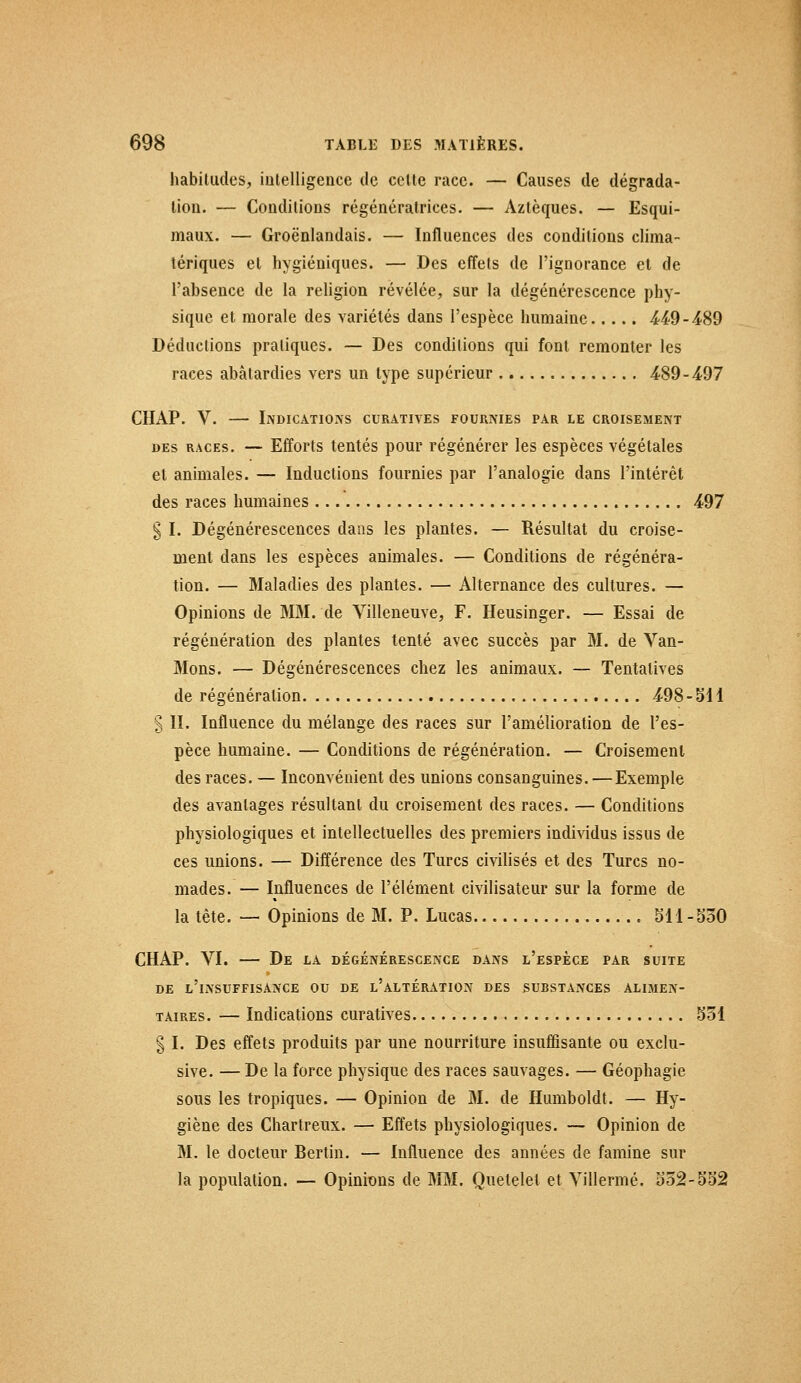 habitudes, intelligence de celte race. — Causes de dégrada- lion. — Conditions régénératrices. — Aztèques. — Esqui- maux. — Groënlandais. — Influences des conditions clima- tériques et hygiéniques. — Des effets de l'ignorance et de l'absence de la religion révélée, sur la dégénérescence phy- sique et morale des variétés dans l'espèce humaine 4£9-489 Déductions pratiques. — Des conditions qui font remonter les races abâtardies vers un type supérieur 489-497 CHAP. V. — Indications curatives fournies par le croisement des races. — Efforts tentés pour régénérer les espèces végétales el animales. — Inductions fournies par l'analogie dans l'intérêt des races humaines 497 § I. Dégénérescences dans les plantes. — Résultat du croise- ment dans les espèces animales. — Conditions de régénéra- tion. — Maladies des plantes. — Alternance des cultures. — Opinions de MM. de Villeneuve, F. Heusinger. — Essai de régénération des plantes tenté avec succès par M. de Van- Mons. — Dégénérescences chez les animaux. — Tentatives de régénération 498-SU § II. Influence du mélange des races sur l'amélioration de l'es- pèce humaine. — Conditions de régénération. — Croisement des races. — Inconvénient des unions consanguines. — Exemple des avantages résultant du croisement des races. — Conditions physiologiques et intellectuelles des premiers individus issus de ces unions. — Différence des Turcs civilisés et des Turcs no- mades. — Influences de l'élément civilisateur sur la forme de la tète. — Opinions de M. P. Lucas » 511-530 CHAP. VI. — De la dégénérescence dans l'espèce par suite DE L'INSUFFISANCE OU DE L'ALTÉRATION DES SUBSTANCES ALIMEN- TAIRES. — Indications curatives 551 § I. Des effets produits par une nourriture insuffisante ou exclu- sive. — De la force physique des races sauvages. — Géophagie sous les tropiques. — Opinion de M. de Humboldt. — Hy- giène des Chartreux. — Effets physiologiques. — Opinion de M. le docteur Bertin. — Influence des années de famine sur la population. — Opinions de MM. Quetelel et Villermé. 552-552