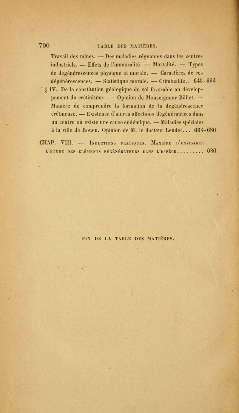 Travail des mines. — Des maladies régnantes dans les centres industriels. — Effets de l'immoralité. — Mortalité. — Types de dégénérescences physique et morale. — Caractères de ces dégénérescences. — Statistique morale. — Criminalité.. 645-664 § IV. De la constitution géologique du sol favorable au dévelop- pement du crétinisme. — Opinion de Monseigneur Billiet. — Manière de comprendre la formation de la dégénérescence crétineuse. — Existence d'autres affections dégénéralrices dans un centre où existe une cause endémique. —Maladies spéciales à la ville de Rouen. Opinion de M. le docteur Leudet... 664-680 CHAP. VIII. -— Inductions pratiques. Manière d'envisager l'étude des éléments régénérateurs dans l'espèce. ........ 680 FIN DE LA TABLE DES MATIÈRES.