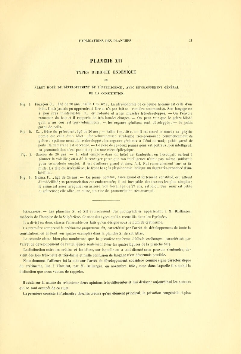 PLANCHE XII TYPES DTDIOTIE ENDÉMIQUE ou ARRÊT ISOLÉ DE DÉVELOPPEMENT DE L'INTELLIGENCE, AVEC DÉVELOPPEMENT GÉNÉRAL DE LA CONSTITUTION. Fig. 1. François C...( âgé de 28 ans ; taille 1 m. 62 c. La physionomie de ce jeune homme est celle d'un idiot. Il n'a jamais pu apprendre à lire et n'a pas fait sa remière communion. Son langage est à peu près inintelligible. C... est robuste et a les muscles très-développés. — On l'envoie ramasser du bois et il rapporte de très-lourdes charges. — On peut voir que le goitre bilobé qu'il a au cou est très-volumineux ; — les organes génitaux sont développés ; — le pubis garni de poils. Fig. 2. C..., frère du précédent, âgé de 20 ans ; — taille 1 m. 40 c. — Il est sourd et muet ; sa physio- nomie est celle d'un idiot ; tête volumineuse ; strabisme très-prononcé ; commencement de goitre; système musculaire développé ; les organes génitaux à l'état normal; pubis garni de poils; la démarche est saccadée.— Le père de ces deux jeunes gens est goitreux, peu intelligent; sa prononciation n'est pas nette ; il a une nièce épileplique. Fig. 3. Garçon de 20 ans. — Il était employé dans un hôtel de Cauterets; on l'occupait surtout à plumer la volaille ; on a dû le renvoyer parce que son intelligence n'était pas même suffisante pour ce modeste emploi. Il est d'ailleurs grand et assez fort. Nul renseignement sur sa fa- mille. La tête est irrégulière; îe front bas; la physionomie indique un degré très-prononcé d'im- bécillité. Fig. 4. Michel F..., âgé de 24 ans.— Ce jeune homme, assez grand et fortement constitué, est atteint d'imbécillité; sa prononciation est embarrassée; il est incapable des travaux les plus simples; le crâne est assez irrégulier en arrière. Son fi ère, âgé de 27 ans, est idiot. Une sœur est petite et goitreuse; elle offre, en outre, un vire de prononciation très-marqué. Réflexions. — Les planches XI et XII reproduisent des photographies appartenant à M. Baillarger, médecin de l'hospice de la Salpêtrière. Ce sont des types qu'il a recueillis dans les Pyrénées. Il a divisé en deux classes l'ensemble des faits qu'on désigne sous le nom de crétinisme. La première comprend le crétinisme proprement dit, caractérisé par l'arrêt de développement de toute la constitution, on en peut voir quatre exemples dans la planche XI de cet Atlas. La seconde classe bien plus nombreuse que la première renferme l'idiotie endémique, caractérisée par l'arrêt de développement de l'intelligence seulement (Voir les quatre figures de la planche XII). La distinction entre les crétins et les idiots, sur laquelle on a tant discuté sans pouvoir s'entendre, de- vient dès lors très-nette et très-facile et nulle confusion de langage n'est désormais possible. Nous donnons d'ailleurs ici la n jte sur l'arrêt de développement considéré comme signe caractéristique du crétinisme, lue à l'Institut, par M. Baillarger, en novembre 1831, note dans laquelle il a établi la distinction que nous venons de rappeler. Il existe sur la nature du crétinisme deux opinions très-différentes et qui divisent aujourd'hui les auteurs qui se sont occupés de ce sujet. La première consiste à n'admettre chez les crétins qu'un élément principal, la privation congéniale et plus