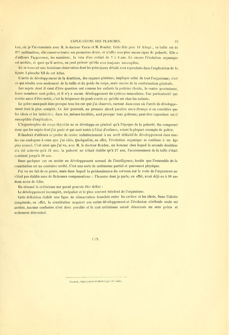 Luz, où je l'ai examinée avec M. le docteur Favas et M. Boudet. Cette fille pèse 18 kilogr., sa (aille est de 977 millimètres., elle conserve toutes ses premières dents, et n'offre non plus aucun signe de puberté. Elle a d'ailleurs l'apparence, les manières, la voix d'un enfant de 7 à 8 ans. Ici encore l'évolution organique est arrêtée, et quoi qu'il arrive, on peut prévoir qu'elle sera toujours incomplète. Ici se trouvait une troisième observation dont les principaux détails sont reproduits dans l'explication de la figure 3 planche XII de cet Atlas. L'arrêt de développement de la dentition, des organes génitaux, implique celui de tout l'organisme; c'est ce qui résulte non-seulement de la taille et du poids du corps, mais encore de la conformation générale. Les sujets dont il vient d'être question ont comme les enfants la poitrine étroite, le ventre proéminent, leurs membres sont grêles, et il n'y a aucun développement du système musculaire. Une particularité qui mérite aussi d'êlre notée, c'est la fréquence du pouls restée ce qu'elle est chez les enfants. Le goitre manquait dans presque tous les cas que j'ai observés, surtout dans ceux où l'arrêt de développe- ment était le plus complet. Ce fait pourrait, au premier abord paraître assez étrange si on considère que les idiots et les imbéciles, dans les jnêmes localités, sont presque tous goitreux; peut-être cependant est-il susceptible d'explication. L'hypertrophie du corps thyroïde ne se développe en général qu'à l'époque de la puberté. On comprend donc que les sujets dont j'ai parlé et qui sont restés à l'état d'enfance, soient la plupart exempts de goitre. Il faudrait d'ailleurs se garder de croire indistinctement à un arrêt définitif de développement dans tous les cas analogues à ceux que j'ai cités. Quelquefois, en effet, l'évolution organique se continue à un âge plus avancé. C'est ainsi que j'ai vu, avec M. le docteur Bordeu, un homme chez lequel la seconde dentition n'a été achevée qu'à 32 ans, la puberté ne s'était établie qu'à 27 ans, l'accroissement de la taille s'était continué jusqu'à 30 ans. Dans quelques cas on assiste au développement normal de l'intelligence, tandis que l'ensemble de la constitution est au contraire arrêté. C'est une sorte de crétinisme partiel et purement physique. J'ai vu un fait de ce genre, mais dans lequel la prédominance du cerveau sur le reste de l'organisme ne s'était pas établie sans de fâcheuses compensations : l'homme dont je parle, en effet, avait déjà eu à 50 ans deux accès de folie. En résumé le crétinisme me paraît pouvoir être défini : Le développement incomplet, irrégulier et le plus souvent très-lent de l'organisme. Cette définition établit une ligne de démarcation tranchée entre les crétins et les idiots. Dans l'idiotie congéniale, en effet, la constitution acquiert son entier développement et l'évolution cérébrale seule est arrêtée. Aucune confusion n'est donc possible et le mot crétinisme aurait désormais un sens précis et nettement déterminé. FIN. Coubeil, typographie et stéréotypie de Crète.