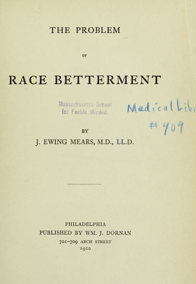 THE PROBLEM OF RACE BETTERMENT Massachusetts School for Feeble iVlinded. BY J. EWING MEARS, M.D., LL.D. PHILADELPHIA PUBLISHED BY WM. J. DORNAN 701-709 ARCH STREET I9IO 'f^t f:| ^^