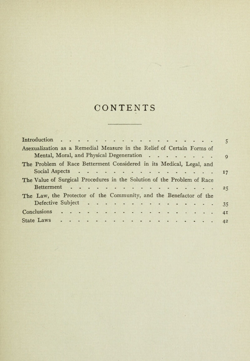 CONTENTS Introduction ^ Asexualization as a Remedial Measure in the Relief of Certain Forms of Mental, Moral, and Physical Degeneration g The Problem of Race Betterment Considered in its Medical, Legal, and Social Aspects 17 The Value of Surgical Procedures in the Solution of the Problem of Race Betterment 25 The Law, the Protector of the Community, and the Benefactor of the Defective Subject 35 Conclusions 41 State Laws 42