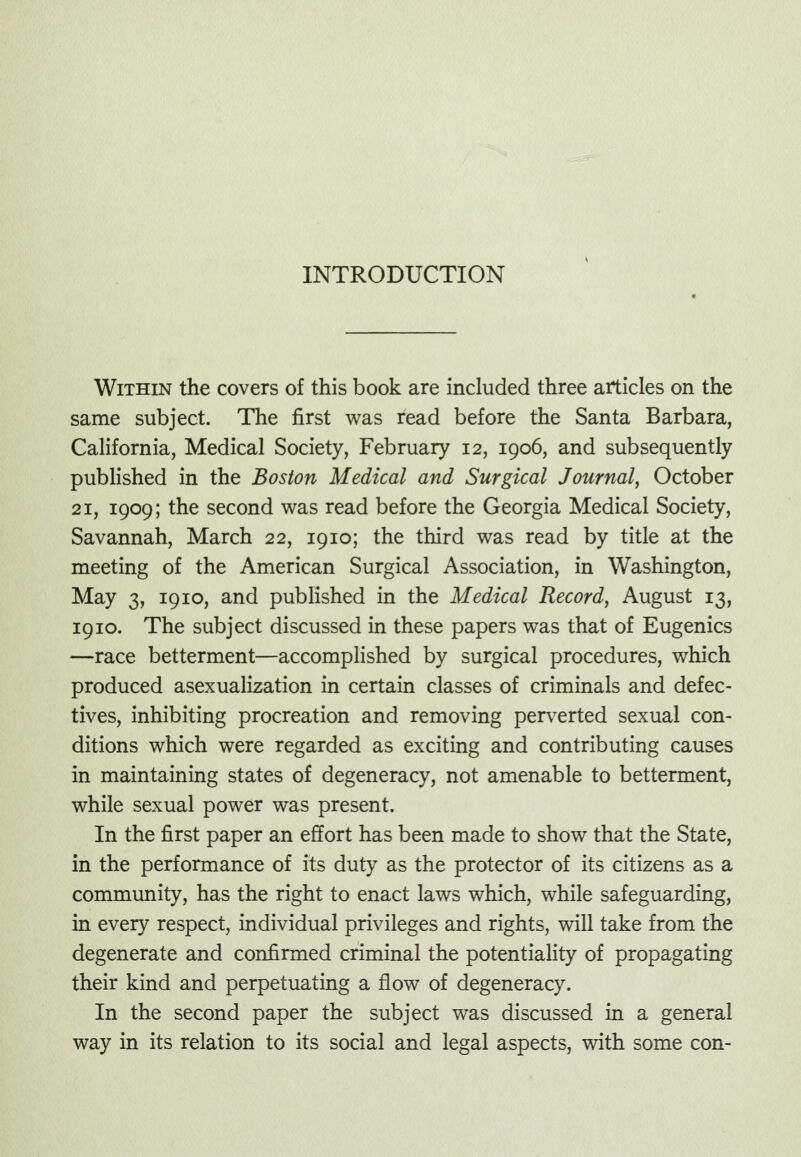 Within the covers of this book are included three articles on the same subject. The first was read before the Santa Barbara, California, Medical Society, February 12, 1906, and subsequently published in the Boston Medical and Surgical Journal^ October 21, 1909; the second was read before the Georgia Medical Society, Savannah, March 22, 1910; the third was read by title at the meeting of the American Surgical Association, in Washington, May 3, 1910, and pubHshed in the Medical Record, August 13, 1910. The subject discussed in these papers was that of Eugenics —race betterment—accomplished by surgical procedures, which produced asexualization in certain classes of criminals and defec- tives, inhibiting procreation and removing perverted sexual con- ditions which were regarded as exciting and contributing causes in maintaining states of degeneracy, not amenable to betterment, while sexual power was present. In the first paper an effort has been made to show that the State, in the performance of its duty as the protector of its citizens as a community, has the right to enact laws which, while safeguarding, in every respect, individual privileges and rights, will take from the degenerate and confirmed criminal the potentiality of propagating their kind and perpetuating a flow of degeneracy. In the second paper the subject was discussed in a general way in its relation to its social and legal aspects, with some con-