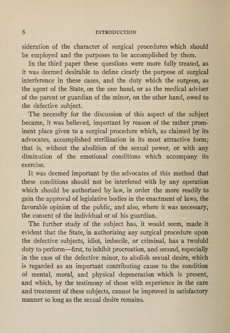 sideration of the character of surgical procedures which should be employed and the purposes to be accomplished by them. In the third paper these questions were more fully treated, as it was deemed desirable to define clearly the purpose of surgical interference in these cases, and the duty which the surgeon, as the agent of the State, on the one hand, or as the medical adviser of the parent or guardian of the minor, on the other hand, owed to the defective subject. The necessity for the discussion of this aspect of the subject became, it was believed, important by reason of the rather prom- inent place given to a surgical procedure which, as claimed by its advocates, accomplished sterilization in its most attractive form; that is, without the abolition of the sexual power, or with any diminution of the emotional conditions which accompany its exercise. It was deemed important by the advocates of this method that these conditions should not be interfered with by any operation which should be authorized by law, in order the more readily to gain the approval of legislative bodies in the enactment of laws, the favorable opinion of the public, and also, where it was necessary, the consent of the individual or of his guardian. The further study of the subject has, it would seem, made it evident that the State, in authorizing any surgical procedure upon the defective subjects, idiot, imbecile, or criminal, has a twofold duty to perform—first, to inhibit procreation, and second, especially in the case of the defective minor, to abolish sexual desire, which is regarded as an important contributing cause to the condition of mental, moral, and physical degeneration which is present, and which, by the testimony of those with experience in the care and treatment of these subjects, cannot be improved in satisfactory manner so long as the sexual desire remains.