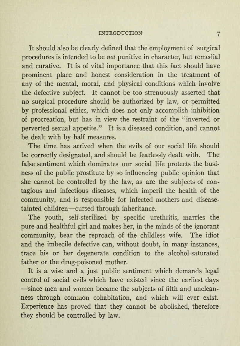 It should also be clearly defined that the employment of surgical procedures is intended to be not punitive in character, but remedial and curative. It is of vital importance that this fact should have prominent place and honest consideration in the treatment of any of the mental, moral, and physical conditions which involve the defective subject. It cannot be too strenuously asserted that no surgical procedure should be authorized by law, or permitted by professional ethics, which does not only accomplish inhibition of procreation, but has in view the restraint of the ''inverted or perverted sexual appetite. It is a diseased condition, and cannot be dealt with by half measures. The time has arrived when the evils of our social life should be correctly designated, and should be fearlessly dealt with. The false sentiment which dominates our social life protects the busi- ness of the public prostitute by so influencing public opinion that she cannot be controlled by the law, as are the subjects of con- tagious and infectious diseases, which imperil the health of the community, and is responsible for infected mothers and disease- tainted children—cursed through inheritance. The youth, self-steriHzed by specific urethritis, marries the pure and healthful girl and makes her, in the minds of the ignorant community, bear the reproach of the childless wife. The idiot and the imbecile defective can, without doubt, in many instances, trace his or her degenerate condition to the alcohol-saturated father or the drug-poisoned mother. It is a wise and a just public sentiment which demands legal control of social evils which have existed since the earliest days —^since men and women became the subjects of filth and unclean- ness through comiaon cohabitation, and which will ever exist. Experience has proved that they cannot be abolished, therefore they should be controlled by law.