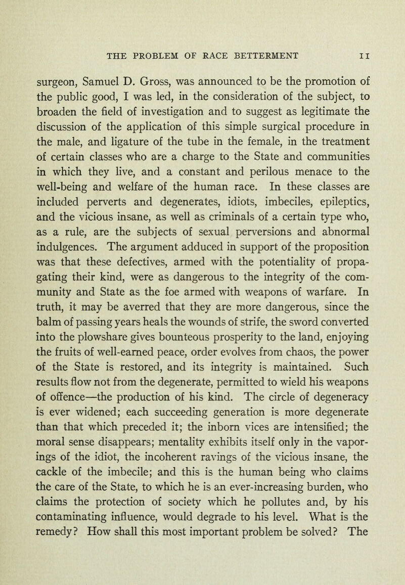 surgeon, Samuel D. Gross, was announced to be the promotion of the public good, I was led, in the consideration of the subject, to broaden the field of investigation and to suggest as legitimate the discussion of the application of this simple surgical procedure in the male, and Hgature of the tube in the female, in the treatment of certain classes who are a charge to the State and communities in which they live, and a constant and perilous menace to the well-being and welfare of the human race. In these classes are included perverts and degenerates, idiots, imbeciles, epileptics, and the vicious insane, as well as criminals of a certain type who, as a rule, are the subjects of sexual perversions and abnormal indulgences. The argument adduced in support of the proposition was that these defectives, armed with the potentiality of propa- gating their kind, were as dangerous to the integrity of the com- munity and State as the foe armed with weapons of warfare. In truth, it may be averred that they are more dangerous, since the balm of passing years heals the wounds of strife, the sword converted into the plowshare gives bounteous prosperity to the land, enjoying the fruits of well-earned peace, order evolves from chaos, the power of the State is restored, and its integrity is maintained. Such results flow not from the degenerate, permitted to wield his weapons of offence—the production of his kind. The circle of degeneracy is ever widened; each succeeding generation is more degenerate than that which preceded it; the inborn vices are intensified; the moral sense disappears; mentality exhibits itself only in the vapor- ings of the idiot, the incoherent ravings of the vicious insane, the cackle of the imbecile; and this is the human being who claims the care of the State, to which he is an ever-increasing burden, who claims the protection of society which he pollutes and, by his contaminating influence, would degrade to his level. What is the remedy? How shall this most important problem be solved? The