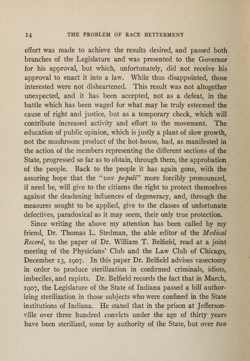 effort was made to achieve the results desired, and passed both branches of the Legislature and was presented to the Governor for his approval, but which, unfortunately, did not receive his approval to enact it into a law. While thus disappointed, those interested were not disheartened. This result was not altogether unexpected, and it has been accepted, not as a defeat, in the battle which has been waged for what may be truly esteemed the cause of right and justice, but as a temporary check, which will contribute increased activity and effort to the movement. The education of public opinion, which is justly a plant of slow growth, not the mushroom product of the hot-house, had, as manifested in the action of the members representing the different sections of the State, progressed so far as to obtain, through them, the approbation of the people. Back to the people it has again gone, with the assuring hope that the vox popuW^ more forcibly pronounced, if need be, will give to the citizens the right to protect themselves against the deadening influences of degeneracy, and, through the measures sought to be applied, give to the classes of unfortunate defectives, paradoxical as it may seem, their only true protection. Since writing the above my attention has been called by my friend, Dr. Thomas L. Stedman, the able editor of the Medical Recordj to the paper of Dr. William T. Belfield, read at a joint meeting of the Physicians' Club and the Law Club of Chicago, December 13, 1907. In this paper Dr. Belfield advises vasectomy in order to produce sterilization in confirmed criminals, idiots, imbeciles, and rapists. Dr. Belfield records the fact that in March, 1907, the Legislature of the State of Indiana passed a bill author- izing sterilization in those subjects who were confined in the State institutions of Indiana. He stated that in the prison at Jefferson- ville over three hundred convicts under the age of thirty years have been sterilized, some by authority of the State, but over two