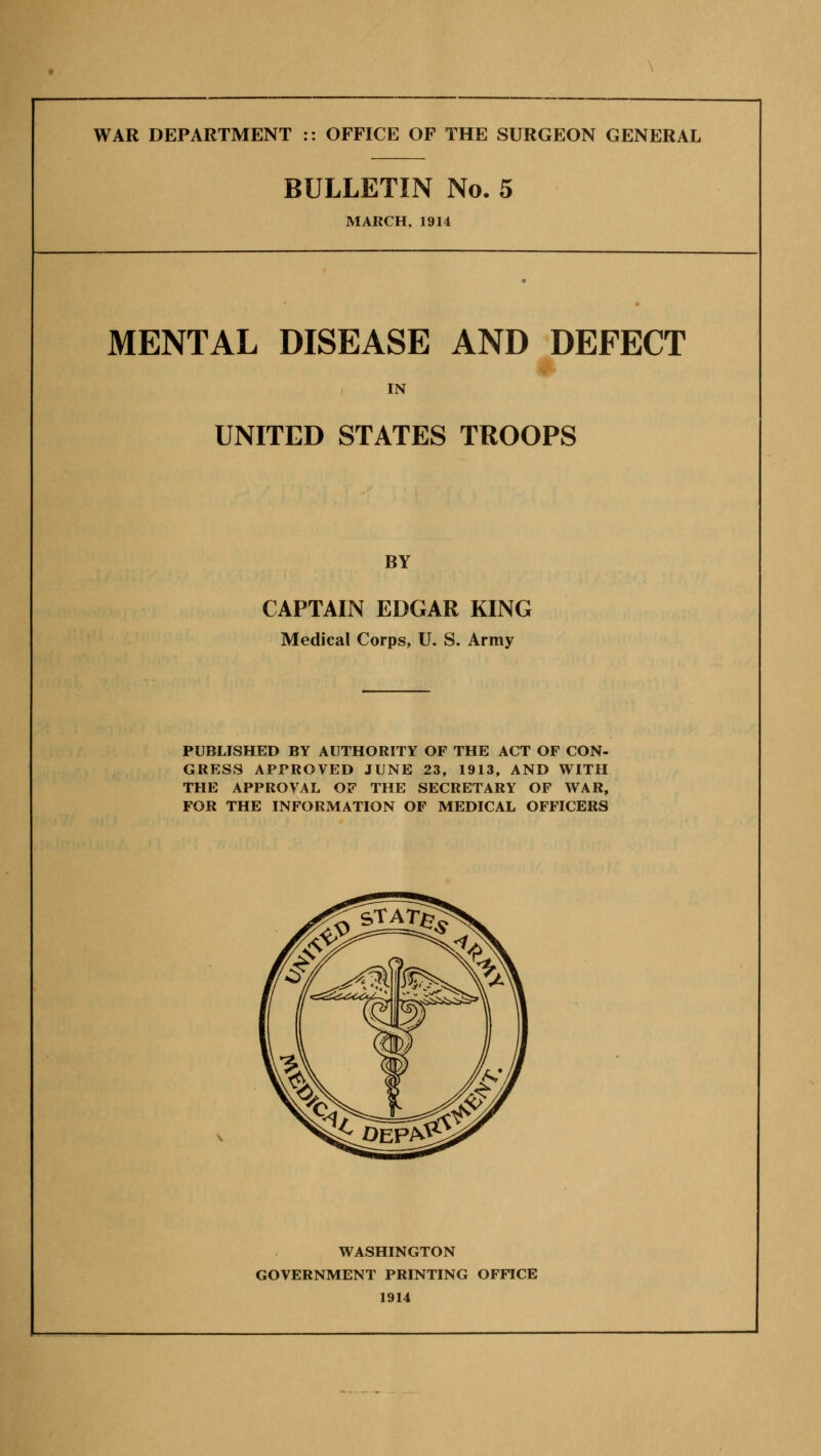 WAR DEPARTMENT :: OFFICE OF THE SURGEON GENERAL BULLETIN No. 5 MARCH, 1914 MENTAL DISEASE AND DEFECT IN UNITED STATES TROOPS BY CAPTAIN EDGAR KING Medical Corps, U. S. Army PUBLISHED BY AUTHORITY OF THE ACT OF CON- GRESS APPROVED JUNE 23, 1913, AND WITH THE APPROVAL OF THE SECRETARY OF WAR, FOR THE INFORMATION OF MEDICAL OFFICERS WASHINGTON GOVERNMENT PRINTING OFFICE 1914