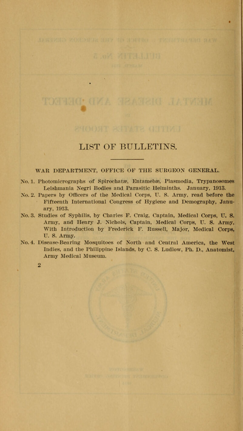 LIST OF BULLETIlSrS. WAR DEPARTMENT, OFFICE OF THE SURGEON GENERAL. No. 1. Photomicrographs of Spirochatae, Entamebse, Plasmodia, Trypanosomes Leishmania Negri Bodies and Parasitic Helminths. January, 1913. No. 2. Papers by Officers of the Medical Corps, U. S. Army, read before the Fifteenth International Congress of Hygiene and Demography, Janu- ary, 1913. No. 3. Studies of Syphilis, by Charles F. Craig, Captain, Medical Corps, U. S. Army, and Henry J. Nichols, Captain, Medical Corps, IT. S. Army, With Introduction by Frederick F. Russell, Major, Medical Corps, U. S. Army. No. 4. Disease-Bearing Mosquitoes of North and Central America, the West Indies, and the Philippine Islands, by C. S. Ludlow, Ph. D., Anatomist, Army Medical Museum.