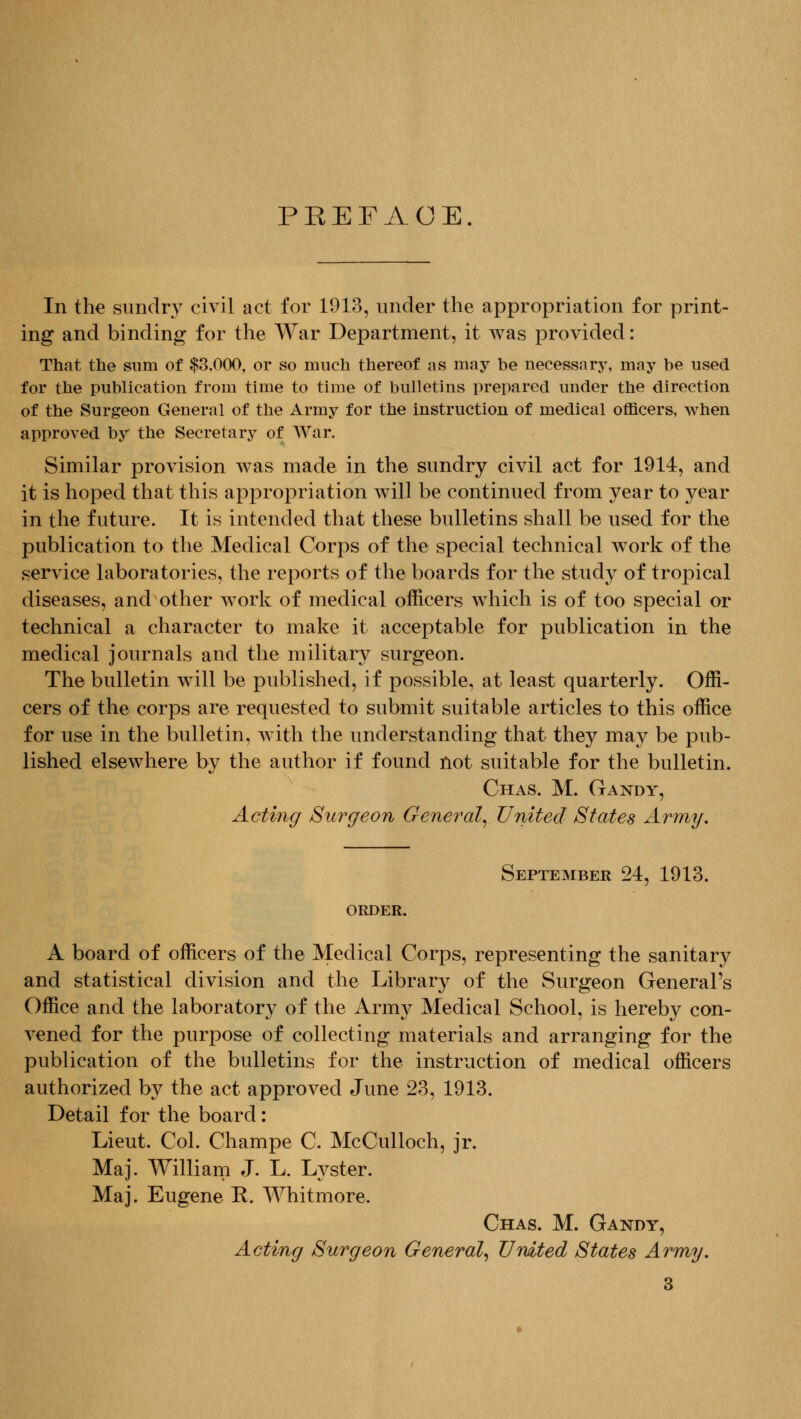 PREFACE. In the sundry civil act for 1913, under the appropriation for print- ing and binding for the War Department, it was provided: That the sum of $3,000, or so much thereof as may be necessary, may be used for the publication from time to time of bulletins prepared under the direction of the Surgeon General of the Army for the instruction of medical officers, when approved by the Secretary of War. Similar provision was made in the sundry civil act for 1914, and it is hoped that this appropriation will be continued from year to year in the future. It is intended that these bulletins shall be used for the publication to the Medical Corps of the special technical work of the service laboratories, the reports of the boards for the study of tropical diseases, and other work of medical officers which is of too special or technical a character to make it acceptable for publication in the medical journals and the military surgeon. The bulletin will be published, if possible, at least quarterly. Offi- cers of the corps are requested to submit suitable articles to this office for use in the bulletin, with the understanding that they may be pub- lished elsewhere by the author if found not suitable for the bulletin. Chas. M. Gandy, Actings Surgeon General^ United States Army. ORDER. September 24, 1913. A board of officers of the Medical Corps, representing the sanitary and statistical division and the Library of the Surgeon General's Office and the laboratory of the Army Medical School, is hereby con- vened for the purpose of collecting materials and arranging for the publication of the bulletins for the instruction of medical officers authorized by the act approved June 23, 1913. Detail for the board: Lieut. Col. Champe C. McCulloch, jr. Maj. William J. L. Lyster. Maj. Eugene R. Whitmore. Chas. M. Gandy, Acting Surgeon General^ United States Army.