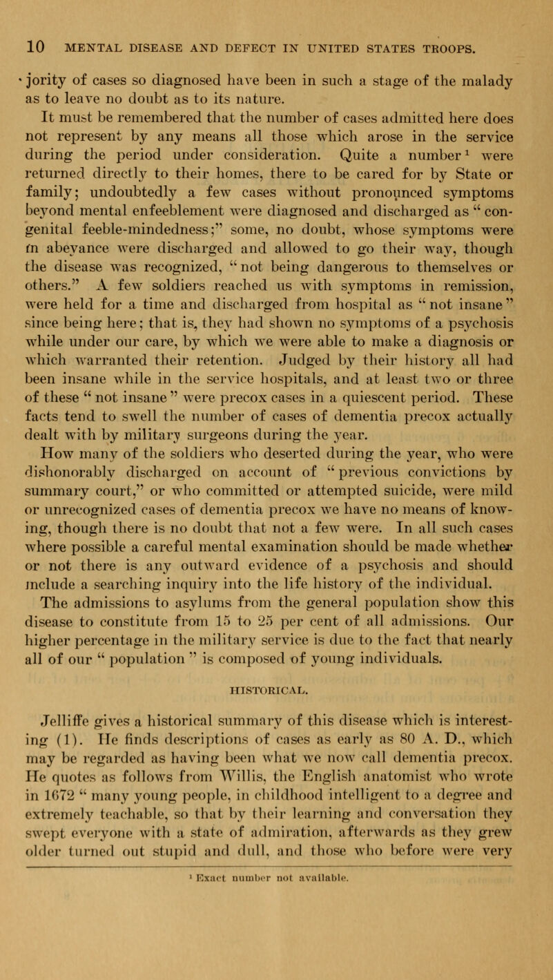 • jority of cases so diagnosed have been in such a stage of the malady as to leave no doubt as to its nature. It must be remembered that the number of cases admitted here does not represent by any means all those which arose in the service during the period under consideration. Quite a number^ were returned directl}^ to their homes, there to be cared for by State or family; undoubtedly a few cases without pronounced symptoms beyond mental enfeeblement were diagnosed and discharged as  con- genital feeble-mindedness; some, no doubt, whose symptoms were (n abeyance Avere discharged and allowed to go their way, though the disease was recognized,  not being dangerous to themselves or others. A few soldiers reached us with symptoms in remission, were held for a time and discharged from hospital as  not insane  since being here; that is, they had shown no symptoms of a psychosis while under our care, by which we were able to make a diagnosis or which warranted their retention. Judged by their history all had been insane while in the service hospitals, and at least two or three of these  not insane  were precox cases in a quiescent period. These facts tend to swell the number of cases of dementia precox actually dealt with by military; surgeons during the year. How many of the soldiers who deserted during the year, who were dishonorably discharged on account of  previous convictions by summary court, or who committed or attempted suicide, were mild or unrecognized cases of dementia precox we have no means of know- ing, though there is no doubt that not a few were. In all such cases where possible a careful mental examination should be made whether or not there is any outward evidence of a psychosis and should include a searching inquiry into the life history of the individual. The admissions to asylums from the general population show this disease to constitute from 15 to 25 per cent of all admissions. Our higher percentage in the military service is due to the fact that nearly all of our  population  is composed of young individuals. HISTORICAL. Jelliffe gives a historical summary of this disease which is interest- ing (1). He finds descriptions of cases as early as 80 A. D., which may be regarded as having been what we noAv call dementia precox. He quotes as follows from Willis, the English anatomist who wrote in 1072  many young people, in childhood intelligent to a degi'ee and extremely teachable, so that by their learning and conversation they swept everyone with a state of admiration, afterwards as they grew older turned out stupid and dull, and those who before were very ' Exart numbor not available.