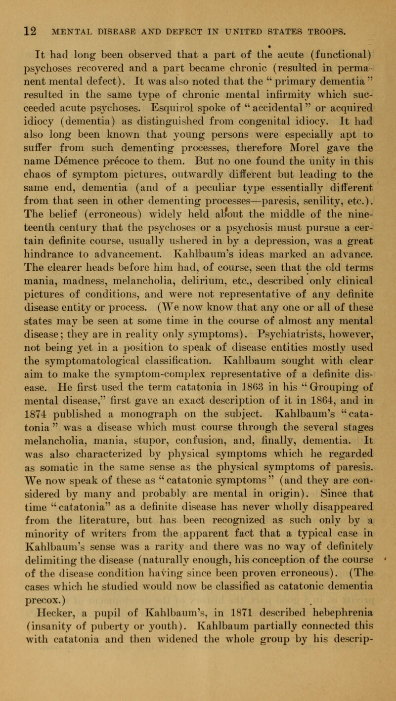 It had long been observed that a part of the acute (functional) psychoses recovered and a part became chronic (resulted in perma- nent mental defect). It was also noted that the  primary dementia  resulted in the same type of chronic mental infirmity which suc- ceeded acute psychoses. Esquirol spoke of  accidental or acquired idiocy (dementia) as distinguished from congenital idiocy. It had also long been known that young persons were especially apt to suffer from such dementing processes, therefore Morel gave the name Demence precoce to them. But no one found the unity in this chaos of symptom pictures, outwardly different but leading to the same end, dementia (and of a peculiar type essentially^ different from that seen in other dementing processes—paresis, senility, etc.). The belief (erroneous) widely held about the middle of the nine- teenth century that the psychoses or a psychosis must pursue a cer- tain definite course, usually ushered in by a depression, was a great hindrance to advancement. Kahlbaum's ideas marked an advance. The clearer heads before him had, of course, seen that the old terms mania, madness, melancholia, delirium, etc., described only clinical pictures of conditions, and were not representative of any definite disease entity or process. (We now know that any one or all of these states may be seen at some time in the course of almost any mental disease; they are in reality only symptoms). Psychiatrists, however, not being yet in a position to speak of disease entities mostly used the symptomatological classification. Kahlbaum sought with clear aim to make the symptom-complex representative of a definite dis- ease. He first used the term catatonia in 1863 in his '' Grouping of mental disease, first gave an exact description of it in 1861, and in 1874 published a monograph on the subject. Kahlbaum's cata- tonia  was a disease Avhich must course through the several stages melancholia, mania, stupor, confusion, and, finally, dementia. It was also characterized hj physical symptoms which he regarded as somatic in the same sense as the physical symptoms of paresis. We now speak of these as catatonic symptoms (and they are con- sidered by many and probably are mental in origin). Since that time catatonia as a definite disease has never wholly disappeared from the literature, but has been recognized as such only by a minority of writers from the apparent fact that a typical case in Kahlbaum's sense was a rarity and there was no way of definitely delimiting the disease (naturally enough, his conception of the course of the disease condition having since been proven erroneous). (The cases which he studied would now be classified as catatonic dementia precox.) Ilecker, a pupil of Kahlbaum's, in 1871 described hebephrenia (insanity of puberty or youth). Kahlbaum partially connected this with catatonia and then widened the whole group by his descrip-