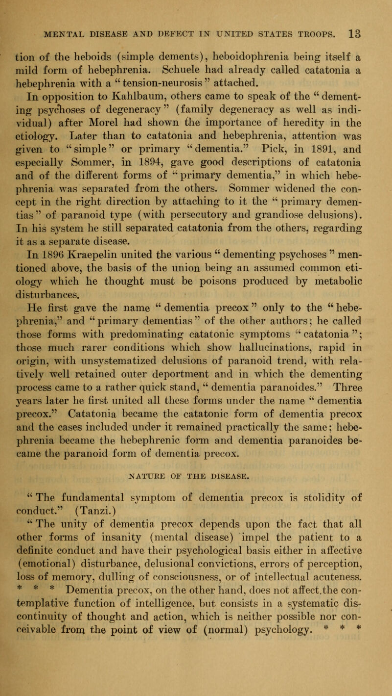 tion of the heboids (simple dements), heboidophrenia being itself a mild form of hebephrenia. Schuele had already called catatonia a hebephrenia with a  tension-neurosis  attached. In opposition to Kahlbaiim, others came to speak of the  dement- ing psyclioses of degeneracy (family degeneracy as well as indi- vidual) after Morel had shown the importance of heredity in the etiology. Later than to catatonia and hebephrenia, attention was given to simple or primary ''dementia. Pick, in 1891, and especially Sommer, in 1894, gave good descriptions of catatonia and of the different forms of primary dementia, in which hebe- phrenia was separated from the others. Sommer widened the con- cept in the right direction by attaching to it the  primary demen- tias of paranoid type (with persecutory and grandiose delusions). In his system he still separated catatonia from the others, regarding it as a separate disease. In 1896 Kraepelin united the various  dementing psychoses  men- tioned above, the basis of the union being an assumed common eti- ology which he thought must be poisons produced by metabolic disturbances. He first gave the name  dementia precox  only to the  hebe- phrenia, and primary dementias of the other authors; he called those forms with predominating catatonic symptoms  catatonia ; those much rarer conditions which show hallucinations, rapid in origin, with unsystematized delusions of paranoid trend, with rela- tively well retained outer deportment and in which the dementing process came to a rather quick stand,  dementia paranoides. Three years later he first united all these forms under the name  dementia precox. Catatonia became the catatonic form of dementia precox and the cases included under it remained practically the same; hebe- phrenia became the hebephrenic form and dementia paranoides be- came the paranoid form of dementia precox. NATURE OF THE DISEASE.  The fundamental symptom of dementia precox is stolidity of conduct. (Tanzi.)  The unity of dementia precox depends upon the fact that all other forms of insanity (mental disease) impel the patient to a definite conduct and have their psychological basis either in affective (emotional) disturbance, delusional convictions, errors of perception, loss of memory, dulling of consciousness, or of intellectual acuteness. * * * Dementia precox, on the other hand, does not affect.the con- templative function of intelligence, but consists in a systematic dis- continuity of thought and action, which is neither possible nor con- ceivable from the point of view of (normal) psychology. * * *